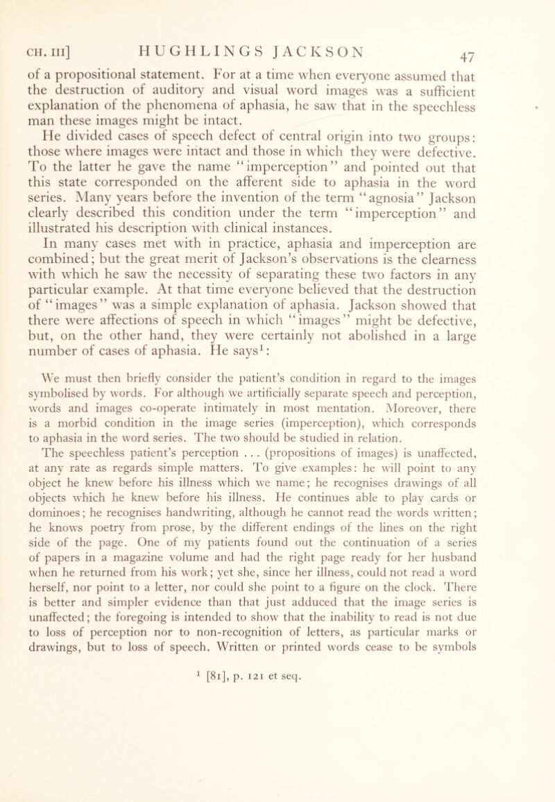 of a propositional statement. For at a time when everyone assumed that the destruction of auditory and visual word images was a sufficient explanation of the phenomena of aphasia, he saw that in the speechless man these images might be intact. He divided cases of speech defect of central origin into two groups: those where images were intact and those in which they were defective. To the latter he gave the name “ imperception ” and pointed out that this state corresponded on the afferent side to aphasia in the word series. Many years before the invention of the term “agnosia” Jackson clearly described this condition under the term “imperception” and illustrated his description with clinical instances. In many cases met with in practice, aphasia and imperception are combined; but the great merit of Jackson’s observations is the clearness with which he saw the necessity of separating these two factors in any particular example. At that time everyone believed that the destruction of “images” was a simple explanation of aphasia. Jackson showed that there were affections of speech in which “images” might be defective, but, on the other hand, they were certainly not abolished in a large number of cases of aphasia. He says1: We must then briefly consider the patient’s condition in regard to the images symbolised by words. For although we artificially separate speech and perception, words and images co-operate intimately in most mentation. Moreover, there is a morbid condition in the image series (imperception), which corresponds to aphasia in the word series. The two should be studied in relation. The speechless patient’s perception . . . (propositions of images) is unaffected, at any rate as regards simple matters. To give examples: he will point to any object he knew before his illness which we name; he recognises drawings of all objects which he knew before his illness. He continues able to play cards or dominoes; he recognises handwriting, although he cannot read the words written; he knows poetry from prose, by the different endings of the lines on the right side of the page. One of my patients found out the continuation of a series of papers in a magazine volume and had the right page ready for her husband when he returned from his work; yet she, since her illness, could not read a word herself, nor point to a letter, nor could she point to a figure on the clock. There is better and simpler evidence than that just adduced that the image series is unaffected; the foregoing is intended to show that the inability to read is not due to loss of perception nor to non-recognition of letters, as particular marks or drawings, but to loss of speech. Written or printed words cease to be symbols