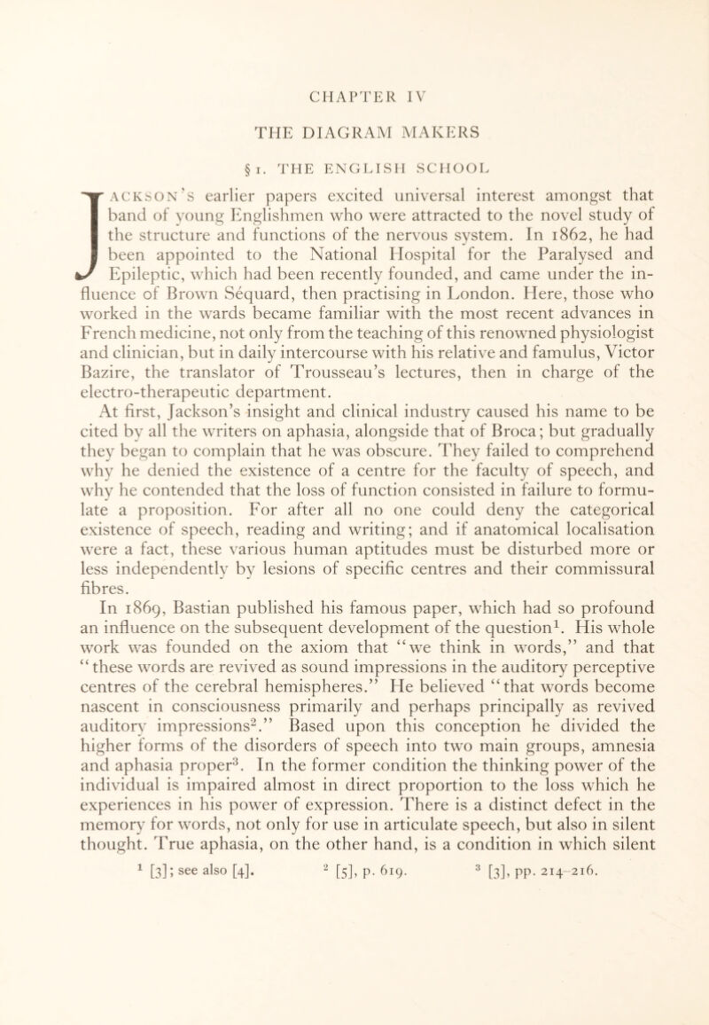 THE DIAGRAM MAKERS §i. THE ENGLISH SCHOOL ■y ackson’s earlier papers excited universal interest amongst that band of young Englishmen who were attracted to the novel study of the structure and functions of the nervous system. In 1862, he had I been appointed to the National Elospital for the Paralysed and k-/ Epileptic, which had been recently founded, and came under the in¬ fluence of Brown Sequard, then practising in London. Here, those who worked in the wards became familiar with the most recent advances in French medicine, not only from the teaching of this renowned physiologist and clinician, but in daily intercourse with his relative and famulus, Victor Bazire, the translator of Trousseau’s lectures, then in charge of the electro-therapeutic department. At first, Jackson’s insight and clinical industry caused his name to be cited by all the writers on aphasia, alongside that of Broca; but gradually they began to complain that he was obscure. They failed to comprehend why he denied the existence of a centre for the faculty of speech, and why he contended that the loss of function consisted in failure to formu¬ late a proposition. For after all no one could deny the categorical existence of speech, reading and writing; and if anatomical localisation were a fact, these various human aptitudes must be disturbed more or less independently by lesions of specific centres and their commissural fibres. In 1869, Bastian published his famous paper, which had so profound an influence on the subsequent development of the question1. His whole work was founded on the axiom that “we think in words,” and that “ these words are revived as sound impressions in the auditory perceptive centres of the cerebral hemispheres.” He believed “ that words become nascent in consciousness primarily and perhaps principally as revived auditory impressions2.” Based upon this conception he divided the higher forms of the disorders of speech into two main groups, amnesia and aphasia proper3. In the former condition the thinking power of the individual is impaired almost in direct proportion to the loss which he experiences in his power of expression. There is a distinct defect in the memory for words, not only for use in articulate speech, but also in silent thought. True aphasia, on the other hand, is a condition in which silent 1 [3]; see als0 [4]. 2 [5], p. 619. 3 [3], pp. 214-216.