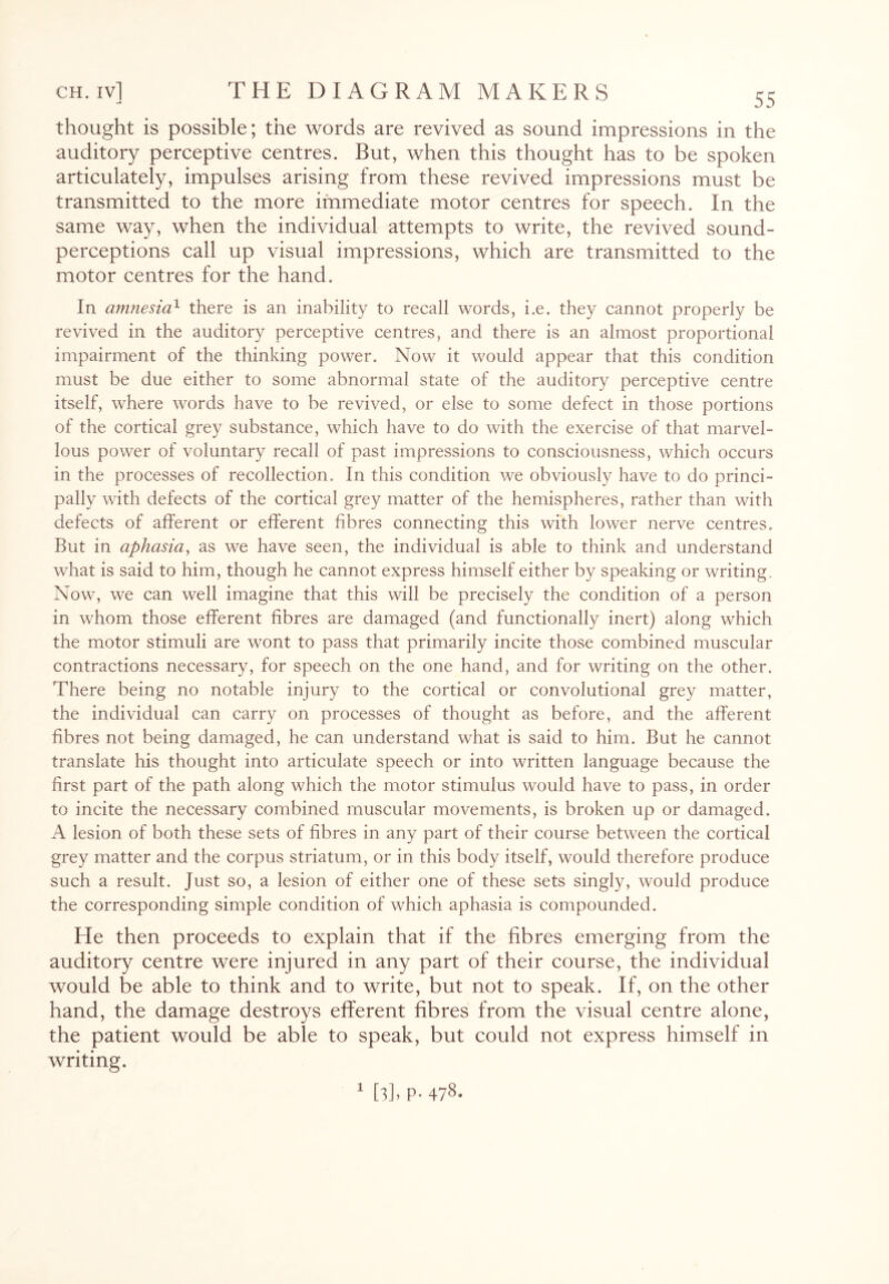 thought is possible; the words are revived as sound impressions in the auditory perceptive centres. But, when this thought has to be spoken articulately, impulses arising from these revived impressions must be transmitted to the more immediate motor centres for speech. In the same way, when the individual attempts to write, the revived sound- perceptions call up visual impressions, which are transmitted to the motor centres for the hand. In amnesia1 there is an inability to recall words, i.e. they cannot properly be revived in the auditory perceptive centres, and there is an almost proportional impairment of the thinking power. Now it would appear that this condition must be due either to some abnormal state of the auditory perceptive centre itself, where words have to be revived, or else to some defect in those portions of the cortical grey substance, which have to do with the exercise of that marvel¬ lous power of voluntary recall of past impressions to consciousness, which occurs in the processes of recollection. In this condition we obviously have to do princi¬ pally with defects of the cortical grey matter of the hemispheres, rather than with defects of afferent or efferent fibres connecting this with lower nerve centres. But in aphasia, as we have seen, the individual is able to think and understand what is said to him, though he cannot express himself either by speaking or writing. Now, we can well imagine that this will be precisely the condition of a person in whom those efferent fibres are damaged (and functionally inert) along which the motor stimuli are wont to pass that primarily incite those combined muscular contractions necessary, for speech on the one hand, and for writing on the other. There being no notable injury to the cortical or convolutional grey matter, the individual can carry on processes of thought as before, and the afferent fibres not being damaged, he can understand what is said to him. But he cannot translate his thought into articulate speech or into written language because the first part of the path along which the motor stimulus would have to pass, in order to incite the necessary combined muscular movements, is broken up or damaged. A lesion of both these sets of fibres in any part of their course between the cortical grey matter and the corpus striatum, or in this body itself, would therefore produce such a result. Just so, a lesion of either one of these sets singly, would produce the corresponding simple condition of which aphasia is compounded. He then proceeds to explain that if the fibres emerging from the auditory centre were injured in any part of their course, the individual would be able to think and to write, but not to speak. If, on the other hand, the damage destroys efferent fibres from the visual centre alone, the patient would be able to speak, but could not express himself in writing.