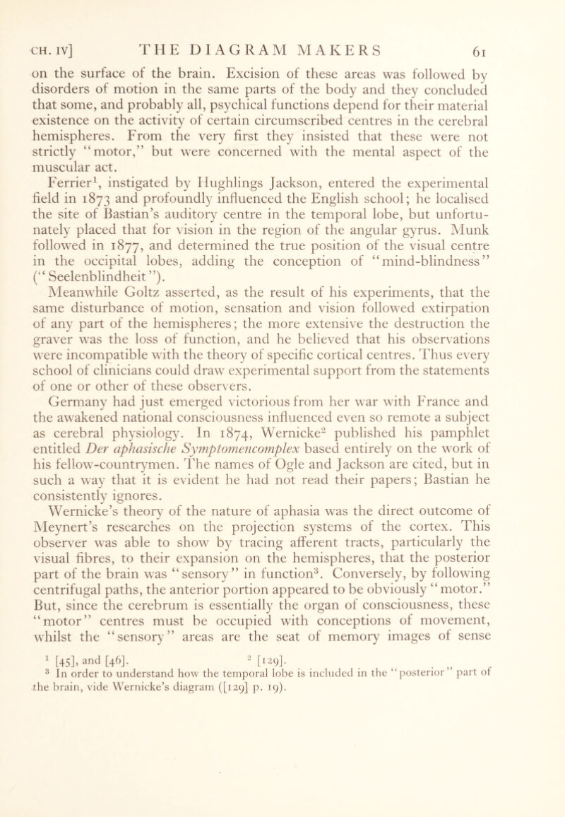 on the surface of the brain. Excision of these areas was followed by disorders of motion in the same parts of the body and they concluded that some, and probably all, psychical functions depend for their material existence on the activity of certain circumscribed centres in the cerebral hemispheres. From the very first they insisted that these were not strictly “motor,” but were concerned with the mental aspect of the muscular act. Ferrier1, instigated by Hughlings Jackson, entered the experimental field in 1873 and profoundly influenced the English school; he localised the site of Bastian’s auditory centre in the temporal lobe, but unfortu¬ nately placed that for vision in the region of the angular gyrus. Munk followed in 1877, and determined the true position of the visual centre in the occipital lobes, adding the conception of “mind-blindness” (“ Seelenblindheit ”). Meanwhile Goltz asserted, as the result of his experiments, that the same disturbance of motion, sensation and vision followed extirpation of any part of the hemispheres; the more extensive the destruction the graver was the loss of function, and he believed that his observations were incompatible with the theory of specific cortical centres. Thus every school of clinicians could draw experimental support from the statements of one or other of these observers. Germany had just emerged victorious from her war with France and the awakened national consciousness influenced even so remote a subject as cerebral physiology. In 1874, Wernicke2 published his pamphlet entitled Der aphasische Symptomencomplex based entirely on the work of his fellow-countrymen. The names of Ogle and Jackson are cited, but in such a way that it is evident he had not read their papers; Bastian he consistently ignores. Wernicke’s theory of the nature of aphasia was the direct outcome of Meynert’s researches on the projection systems of the cortex. This observer was able to show by tracing afferent tracts, particularly the visual fibres, to their expansion on the hemispheres, that the posterior part of the brain was “sensory” in function3. Conversely, by following centrifugal paths, the anterior portion appeared to be obviously “motor.” But, since the cerebrum is essentially the organ of consciousness, these “motor” centres must be occupied with conceptions of movement, whilst the “sensory” areas are the seat of memory images of sense 1 [45]> and [46h 2 [129]• 3 In order to understand how the temporal lobe is included in the “posterior” part of the brain, vide Wernicke’s diagram ([129] p. 19).