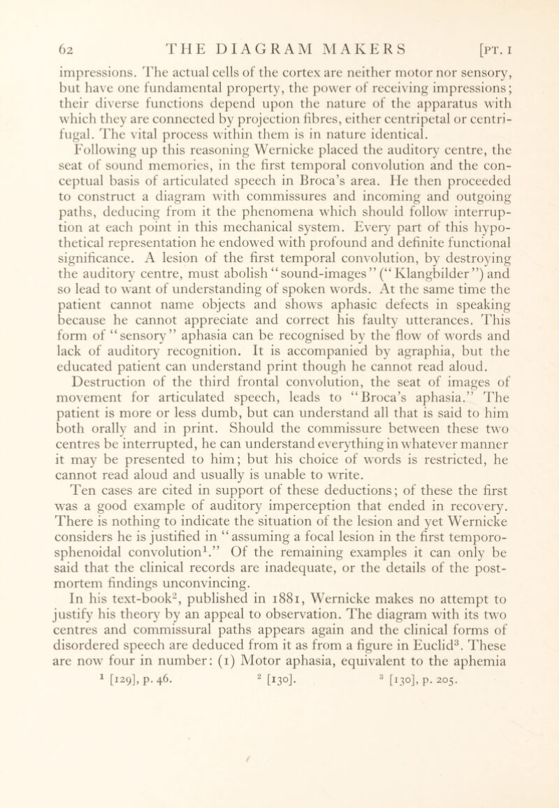 impressions. The actual cells of the cortex are neither motor nor sensory, but have one fundamental property, the power of receiving impressions; their diverse functions depend upon the nature of the apparatus with which they are connected by projection fibres, either centripetal or centri¬ fugal. The vital process within them is in nature identical. Following up this reasoning Wernicke placed the auditory centre, the seat of sound memories, in the first temporal convolution and the con¬ ceptual basis of articulated speech in Broca’s area. He then proceeded to construct a diagram with commissures and incoming and outgoing paths, deducing from it the phenomena which should follow interrup¬ tion at each point in this mechanical system. Every part of this hypo¬ thetical representation he endowed with profound and definite functional significance. A lesion of the first temporal convolution, by destroying the auditory centre, must abolish “ sound-images ” (“ Klangbilder ”) and so lead to want of understanding of spoken words. At the same time the patient cannot name objects and shows aphasic defects in speaking because he cannot appreciate and correct his faulty utterances. This form of “sensory” aphasia can be recognised by the flow of words and lack of auditory recognition. It is accompanied by agraphia, but the educated patient can understand print though he cannot read aloud. Destruction of the third frontal convolution, the seat of images of movement for articulated speech, leads to “Broca’s aphasia.” The patient is more or less dumb, but can understand all that is said to him both orally and in print. Should the commissure between these two centres be interrupted, he can understand everything in whatever manner it may be presented to him; but his choice of words is restricted, he cannot read aloud and usually is unable to write. Ten cases are cited in support of these deductions; of these the first was a good example of auditory imperception that ended in recovery. There is nothing to indicate the situation of the lesion and yet Wernicke considers he is justified in “assuming a focal lesion in the first temporo- sphenoidal convolution1.” Of the remaining examples it can only be said that the clinical records are inadequate, or the details of the post¬ mortem findings unconvincing. In his text-book2, published in 1881, Wernicke makes no attempt to justify his theory by an appeal to observation. The diagram with its two centres and commissural paths appears again and the clinical forms of disordered speech are deduced from it as from a figure in Euclid3. These are now four in number: (i) Motor aphasia, equivalent to the aphemia 1 [129], p. 46. 2 [130]. 3 [130], p. 205.