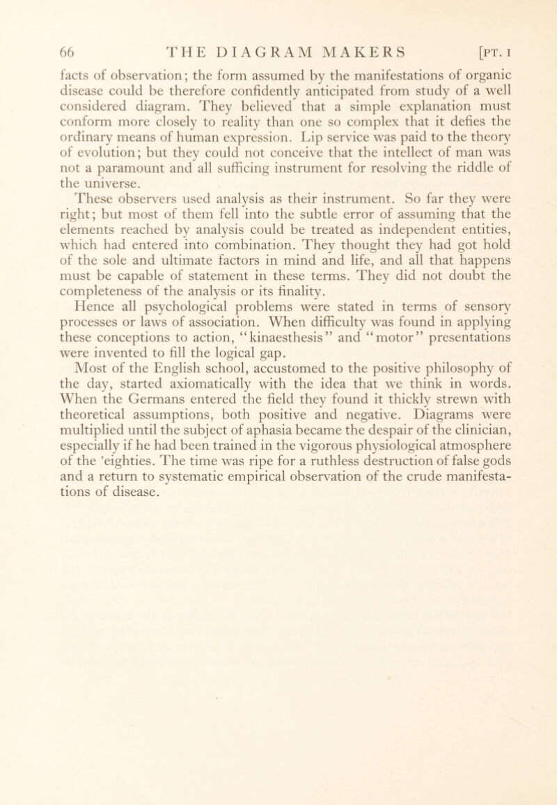 facts of observation; the form assumed by the manifestations of organic disease could be therefore confidently anticipated from study of a well considered diagram. They believed that a simple explanation must conform more closely to reality than one so complex that it defies the ordinary means of human expression. Lip service was paid to the theory of evolution; but they could not conceive that the intellect of man was not a paramount and all sufficing instrument for resolving the riddle of the universe. These observers used analysis as their instrument. So far they were right; but most of them fell into the subtle error of assuming that the elements reached by analysis could be treated as independent entities, which had entered into combination. They thought they had got hold of the sole and ultimate factors in mind and life, and all that happens must be capable of statement in these terms. They did not doubt the completeness of the analysis or its finality. Hence all psychological problems were stated in terms of sensory processes or laws of association. When difficulty was found in applying these conceptions to action, “kinaesthesis” and “motor” presentations were invented to fill the logical gap. Most of the English school, accustomed to the positive philosophy of the day, started axiomatically with the idea that we think in words. When the Germans entered the field they found it thickly strewn with theoretical assumptions, both positive and negative. Diagrams were multiplied until the subject of aphasia became the despair of the clinician, especially if he had been trained in the vigorous physiological atmosphere of the ’eighties. The time was ripe for a ruthless destruction of false gods and a return to systematic empirical observation of the crude manifesta¬ tions of disease.