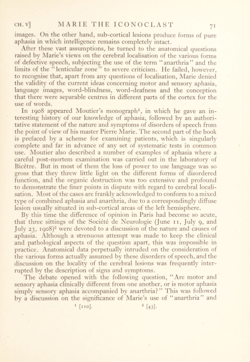 images. On the other hand, sub-cortical lesions produce forms of pure aphasia in which intelligence remains completely intact. After these vast assumptions, he turned to the anatomical questions raised by Marie’s views on the cerebral localisation of the various forms of defective speech, subjecting the use of the term “anarthria” and the limits of the “ lenticular zone” to severe criticism. He failed, however, to recognise that, apart from any questions of localisation, Marie denied the validity of the current ideas concerning motor and sensory aphasia, language images, word-blindness, word-deafness and the conception that there were separable centres in different parts of the cortex for the use of words. In 1908 appeared Moutier’s monograph1, in which he gave an in¬ teresting history of our knowledge of aphasia, followed by an authori¬ tative statement of the nature and symptoms of disorders of speech from the point of view of his master Pierre Marie. The second part of the book is prefaced by a scheme for examining patients, which is singularly complete and far in advance of any set of systematic tests in common use. Moutier also described a number of examples of aphasia where a careful post-mortem examination was carried out in the laboratory of Bicetre. But in most of them the loss of power to use language was so gross that they threw little light on the different forms of disordered function, and the organic destruction was too extensive and profound to demonstrate the finer points in dispute with regard to cerebral locali¬ sation. Most of the cases are frankly acknowledged to conform to a mixed type of combined aphasia and anarthria, due to a correspondingly diffuse lesion usually situated in sub-cortical areas of the left hemisphere. By this time the difference of opinion in Paris had become so acute, that three sittings of the Societe de Neurologie (June 11, July 9, and July 23, 1908)2 were devoted to a discussion of the nature and causes of aphasia. Although a strenuous attempt was made to keep the clinical and pathological aspects of the question apart, this was impossible in practice. Anatomical data perpetually intruded on the consideration of the various forms actually assumed by these disorders of speech, and the discussion on the locality of the cerebral lesions was frequently inter¬ rupted by the description of signs and symptoms. The debate opened with the following question, “Are motor and sensory aphasia clinically different from one another, or is motor aphasia simply sensory aphasia accompanied by anarthria?” This was followed by a discussion on the significance of Marie’s use of “anarthria” and 1 [no], 2 [43].