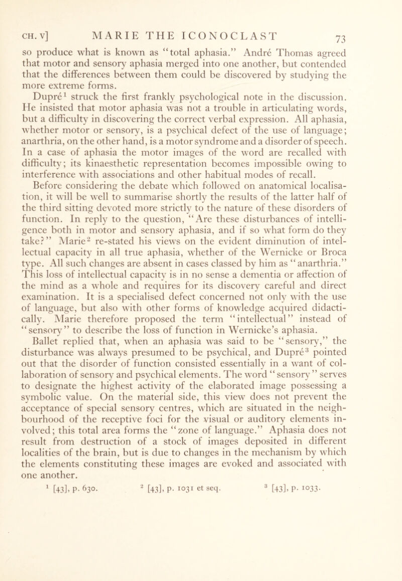 so produce what is known as “total aphasia.” Andre Thomas agreed that motor and sensory aphasia merged into one another, but contended that the differences between them could be discovered more extreme forms. Dupre1 struck the first frankly psychological note in the discussion. He insisted that motor aphasia was not a trouble in articulating words, but a difficulty in discovering the correct verbal expression. All aphasia, whether motor or sensory, is a psychical defect of the use of language; anarthria, on the other hand, is a motor synd rome and a disorder of speech. In a case of aphasia the motor images of the word are recalled with difficulty; its kinaesthetic representation becomes impossible owing to interference with associations and other habitual modes of recall. Before considering the debate which followed on anatomical localisa¬ tion, it will be well to summarise shortly the results of the latter half of the third sitting devoted more strictly to the nature of these disorders of function. In reply to the question, “Are these disturbances of intelli¬ gence both in motor and sensory aphasia, and if so what form do they take?” Marie2 re-stated his views on the evident diminution of intel¬ lectual capacity in all true aphasia, whether of the Wernicke or Broca type. All such changes are absent in cases classed by him as “ anarthria.” This loss of intellectual capacity is in no sense a dementia or affection of the mind as a whole and requires for its discovery careful and direct examination. It is a specialised defect concerned not only with the use of language, but also with other forms of knowledge acquired didacti¬ cally. Marie therefore proposed the term “intellectual” instead of “sensory” to describe the loss of function in Wernicke’s aphasia. Ballet replied that, when an aphasia was said to be “sensory,” the disturbance was always presumed to be psychical, and Dupre3 pointed out that the disorder of function consisted essentially in a want of col¬ laboration of sensory and psychical elements. The word “ sensory ” serves to designate the highest activity of the elaborated image possessing a symbolic value. On the material side, this view does not prevent the acceptance of special sensory centres, which are situated in the neigh¬ bourhood of the receptive foci for the visual or auditory elements in¬ volved; this total area forms the “zone of language.” Aphasia does not result from destruction of a stock of images deposited in different localities of the brain, but is due to changes in the mechanism by which the elements constituting these images are evoked and associated with one another. 1 [43] > P- 63°- by studying the 2 [43]> p-1°31 et seq- 3 [43] > P- I033-