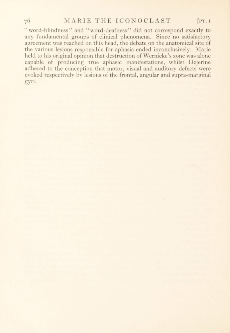 “word-blindness” and “word-deafness” did not correspond exactly to any fundamental groups of clinical phenomena. Since no satisfactory agreement was reached on this head, the debate on the anatomical site of the various lesions responsible for aphasia ended inconclusively. Mane held to his original opinion that destruction of Wernicke’s zone wras alone capable of producing true aphasic manifestations, whilst Dejerine adhered to the conception that motor, visual and auditory defects were evoked respectively by lesions of the frontal, angular and supra-marginal gyri.