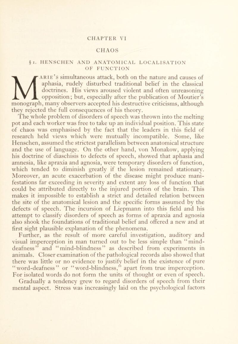 CHAOS §i. HENSCHEN AND ANATOMICAL LOCALISATION OF FUNCTION Marie’s simultaneous attack, both on the nature and causes of aphasia, rudely disturbed traditional belief in the classical doctrines. His views aroused violent and often unreasoning opposition; but, especially after the publication of Moutier’s monograph, many observers accepted his destructive criticisms, although they rejected the full consequences of his theory. The whole problem of disorders of speech was thrown into the melting pot and each worker was free to take up an individual position. This state of chaos was emphasised by the fact that the leaders in this field of research held views which were mutually incompatible. Some, like Henschen, assumed the strictest parallelism between anatomical structure and the use of language. On the other hand, von Monakow, applying his doctrine of diaschisis to defects of speech, showed that aphasia and amnesia, like apraxia and agnosia, were temporary disorders of function, which tended to diminish greatly if the lesion remained stationary. Moreover, an acute exacerbation of the disease might produce mani¬ festations far exceeding in severity and extent any loss of function that could be attributed directly to the injured portion of the brain. This makes it impossible to establish a strict and detailed relation between the site of the anatomical lesion and the specific forms assumed by the defects of speech. The incursion of Liepmann into this field and his attempt to classify disorders of speech as forms of apraxia and agnosia also shook the foundations of traditional belief and offered a new and at first sight plausible explanation of the phenomena. Further, as the result of more careful investigation, auditory and visual imperception in man turned out to be less simple than “ mind- deafness” and “mind-blindness” as described from experiments in animals. Closer examination of the pathological records also showed that there was little or no evidence to justify belief in the existence of pure “word-deafness” or “word-blindness,” apart from true imperception. For isolated words do not form the units of thought or even of speech. Gradually a tendency grew to regard disorders of speech from their mental aspect. Stress was increasingly laid on the psychological factors