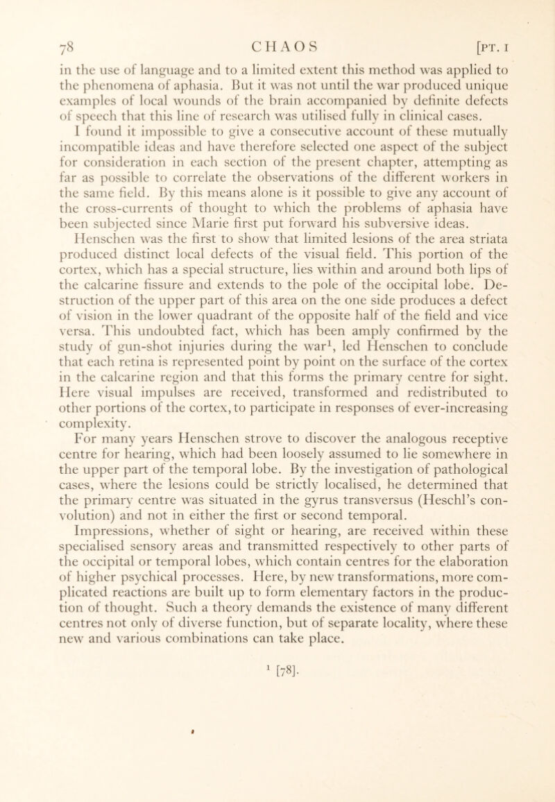 in the use of language and to a limited extent this method was applied to the phenomena of aphasia. But it was not until the war produced unique examples of local wounds of the brain accompanied by definite defects of speech that this line of research was utilised fully in clinical cases. I found it impossible to give a consecutive account of these mutually incompatible ideas and have therefore selected one aspect of the subject for consideration in each section of the present chapter, attempting as far as possible to correlate the observations of the different workers in the same field. By this means alone is it possible to give any account of the cross-currents of thought to which the problems of aphasia have been subjected since Marie first put forward his subversive ideas. Henschen was the first to show that limited lesions of the area striata produced distinct local defects of the visual field. This portion of the cortex, which has a special structure, lies within and around both lips of the calcarine fissure and extends to the pole of the occipital lobe. De¬ struction of the upper part of this area on the one side produces a defect of vision in the lower quadrant of the opposite half of the field and vice versa. This undoubted fact, which has been amply confirmed by the study of gun-shot injuries during the war1, led Henschen to conclude that each retina is represented point by point on the surface of the cortex in the calcarine region and that this forms the primary centre for sight. Here visual impulses are received, transformed and redistributed to other portions of the cortex, to participate in responses of ever-increasing complexity. For many years Henschen strove to discover the analogous receptive centre for hearing, which had been loosely assumed to lie somewhere in the upper part of the temporal lobe. By the investigation of pathological cases, where the lesions could be strictly localised, he determined that the primary centre was situated in the gyrus transversus (Heschl’s con¬ volution) and not in either the first or second temporal. Impressions, whether of sight or hearing, are received within these specialised sensory areas and transmitted respectively to other parts of the occipital or temporal lobes, which contain centres for the elaboration of higher psychical processes. Here, by new transformations, more com¬ plicated reactions are built up to form elementary factors in the produc¬ tion of thought. Such a theory demands the existence of many different centres not only of diverse function, but of separate locality, where these new and various combinations can take place.