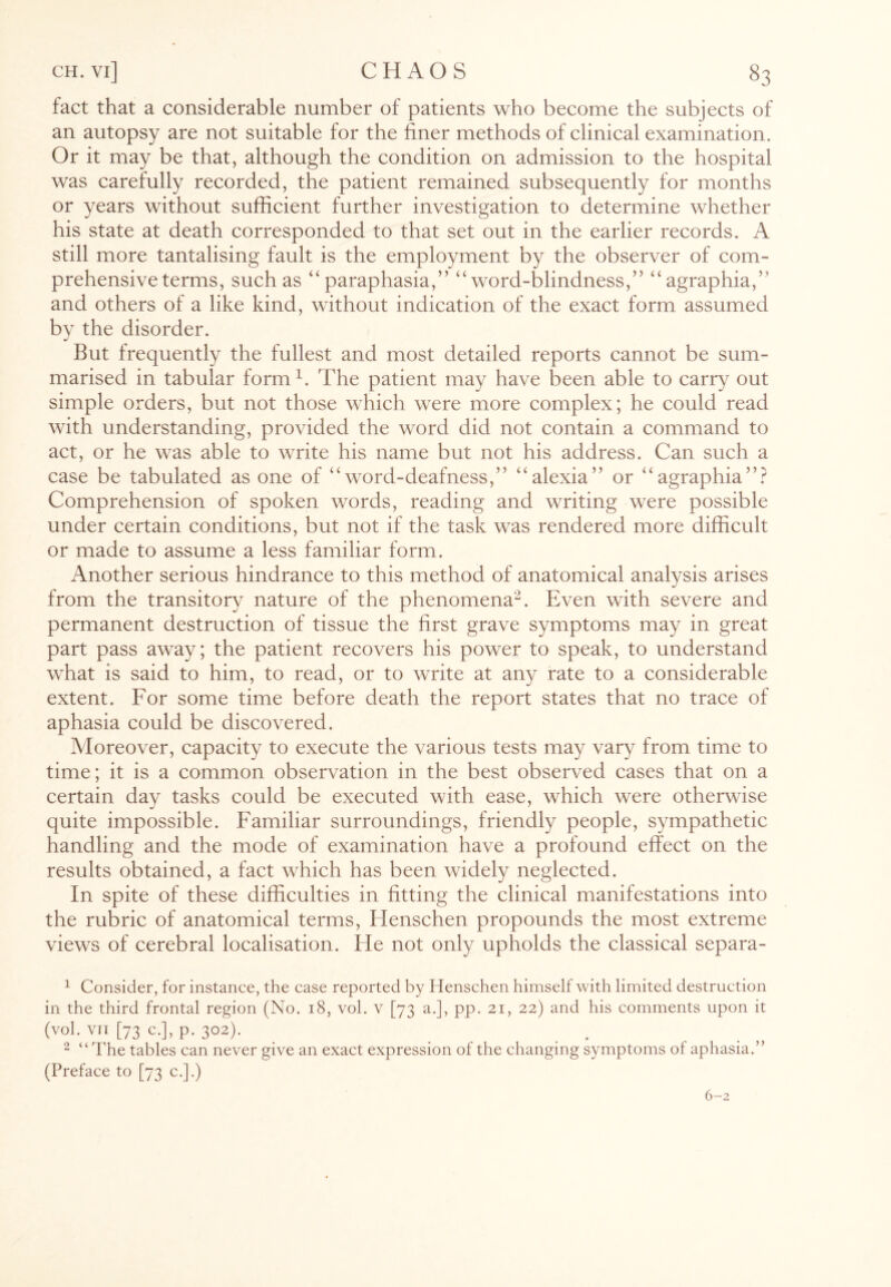 fact that a considerable number of patients who become the subjects of an autopsy are not suitable for the finer methods of clinical examination. Or it may be that, although the condition on admission to the hospital was carefully recorded, the patient remained subsequently for months or years without sufficient further investigation to determine whether his state at death corresponded to that set out in the earlier records. A still more tantalising fault is the employment by the observer of com¬ prehensive terms, such as “paraphasia,” “word-blindness,” “agraphia/' and others of a like kind, without indication of the exact form assumed by the disorder. But frequently the fullest and most detailed reports cannot be sum¬ marised in tabular form1. The patient may have been able to carry out simple orders, but not those which were more complex; he could read with understanding, provided the word did not contain a command to act, or he was able to write his name but not his address. Can such a case be tabulated as one of “word-deafness,” “alexia” or “agraphia”? Comprehension of spoken words, reading and writing were possible under certain conditions, but not if the task was rendered more difficult or made to assume a less familiar form. Another serious hindrance to this method of anatomical analysis arises from the transitory nature of the phenomena2. Even with severe and permanent destruction of tissue the first grave symptoms may in great part pass away; the patient recovers his power to speak, to understand what is said to him, to read, or to write at any rate to a considerable extent. For some time before death the report states that no trace of aphasia could be discovered. Moreover, capacity to execute the various tests may vary from time to time; it is a common observation in the best observed cases that on a certain day tasks could be executed with ease, which were otherwise quite impossible. Familiar surroundings, friendly people, sympathetic handling and the mode of examination have a profound effect on the results obtained, a fact which has been widely neglected. In spite of these difficulties in fitting the clinical manifestations into the rubric of anatomical terms, Henschen propounds the most extreme views of cerebral localisation. He not only upholds the classical separa- 1 Consider, for instance, the case reported by Henschen himself with limited destruction in the third frontal region (No. 18, vol. v [73 a.], pp. 21, 22) and his comments upon it (vol• VTI [73 C.], p. 302). _ _ . 2 “The tables can never give an exact expression of the changing symptoms of aphasia.” (Preface to [73 c.].) 6—2