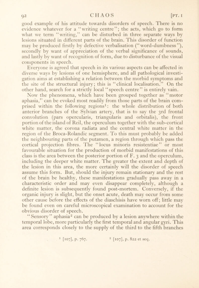 good example of his attitude towards disorders of speech. There is no evidence whatever for a “writing centre”; the acts, which go to form what we term “writing,” can be disturbed in three separate ways by lesions situated in different parts of the brain. This disorder of function may be produced firstly by defective verbalisation (“word-dumbness”), secondly by want of appreciation of the verbal significance of sounds, and lastly by want of recognition of form, due to disturbance of the visual components in speech. Everyone is agreed that speech in its various aspects can be affected in diverse ways by lesions of one hemisphere, and all pathological investi¬ gation aims at establishing a relation between the morbid symptoms and the site of the structural injury; this is “clinical localisation.” On the other hand, search for a strictly local “speech centre” is entirely vain. Now the phenomena, which have been grouped together as “motor aphasia,” can be evoked most readily from those parts of the brain com¬ prised within the following regions1: the whole distribution of both anterior branches of the Sylvian artery, that is to say the 3rd frontal convolution (pars opercularis, triangularis and orbitalis), the front portion of the island of Reil, the operculum together with the sub-cortical white matter, the corona radiata and the central white matter in the region of the Broca-Rolandic segment. To this must probably be added the neighbouring parts of the putamen, a region through which pass the cortical projection fibres. The “locus minoris resistentiae” or most favourable situation for the production of morbid manifestations of this class is the area between the posterior portion of F. 3 and the operculum, including the deeper white matter. The greater the extent and depth of the lesion in this area, the more certainly will the disorder of speech assume this form. But, should the injury remain stationary and the rest of the brain be healthy, these manifestations gradually pass away in a characteristic order and may even disappear completely, although a definite lesion is subsequently found post-mortem. Conversely, if the organic injury is slight, but the onset acute, death may occur from some other cause before the effects of the diaschisis have worn off; little may be found even on careful microscopical examination to account for the obvious disorder of speech. “ Sensory” aphasia2 can be produced by a lesion anywhere within the temporal lobe, more particularly the first temporal and angular gyri. This area corresponds closely to the supply of the third to the fifth branches