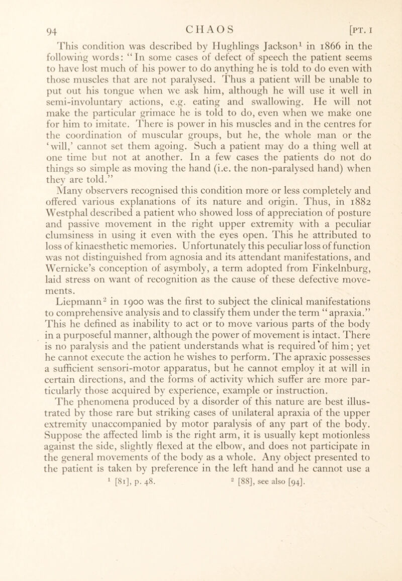 This condition was described by Hughlings Jackson1 in 1866 in the following words: “In some cases of defect of speech the patient seems to have lost much of his power to do anything he is told to do even with those muscles that are not paralysed. Thus a patient will be unable to put out his tongue when we ask him, although he will use it well in semi-involuntary actions, e.g. eating and swallowing. He will not make the particular grimace he is told to do, even when we make one for him to imitate. There is power in his muscles and in the centres for the coordination of muscular groups, but he, the whole man or the ‘will,’ cannot set them agoing. Such a patient may do a thing well at one time but not at another. In a few cases the patients do not do things so simple as moving the hand (i.e. the non-paralysed hand) when they are told.” Many observers recognised this condition more or less completely and offered various explanations of its nature and origin. Thus, in 1882 Westphal described a patient who showed loss of appreciation of posture and passive movement in the right upper extremity with a peculiar clumsiness in using it even with the eyes open. This he attributed to loss of kinaesthetic memories. Unfortunately this peculiar loss of function was not distinguished from agnosia and its attendant manifestations, and Wernicke’s conception of asymboly, a term adopted from Finkelnburg, laid stress on want of recognition as the cause of these defective move¬ ments. Liepmann- in 1900 was the first to subject the clinical manifestations to comprehensive analysis and to classify them under the term “ apraxia.” This he defined as inability to act or to move various parts of the body in a purposeful manner, although the power of movement is intact. There is no paralysis and the patient understands what is required of him; yet he cannot execute the action he wishes to perform. The apraxic possesses a sufficient sensori-motor apparatus, but he cannot employ it at will in certain directions, and the forms of activity which suffer are more par¬ ticularly those acquired by experience, example or instruction. The phenomena produced by a disorder of this nature are best illus¬ trated by those rare but striking cases of unilateral apraxia of the upper extremity unaccompanied by motor paralysis of any part of the body. Suppose the affected limb is the right arm, it is usually kept motionless against the side, slightly flexed at the elbow, and does not participate in the general movements of the body as a whole. Any object presented to the patient is taken by preference in the left hand and he cannot use a 1 [81], p. 48. 2 [88], see also [94].