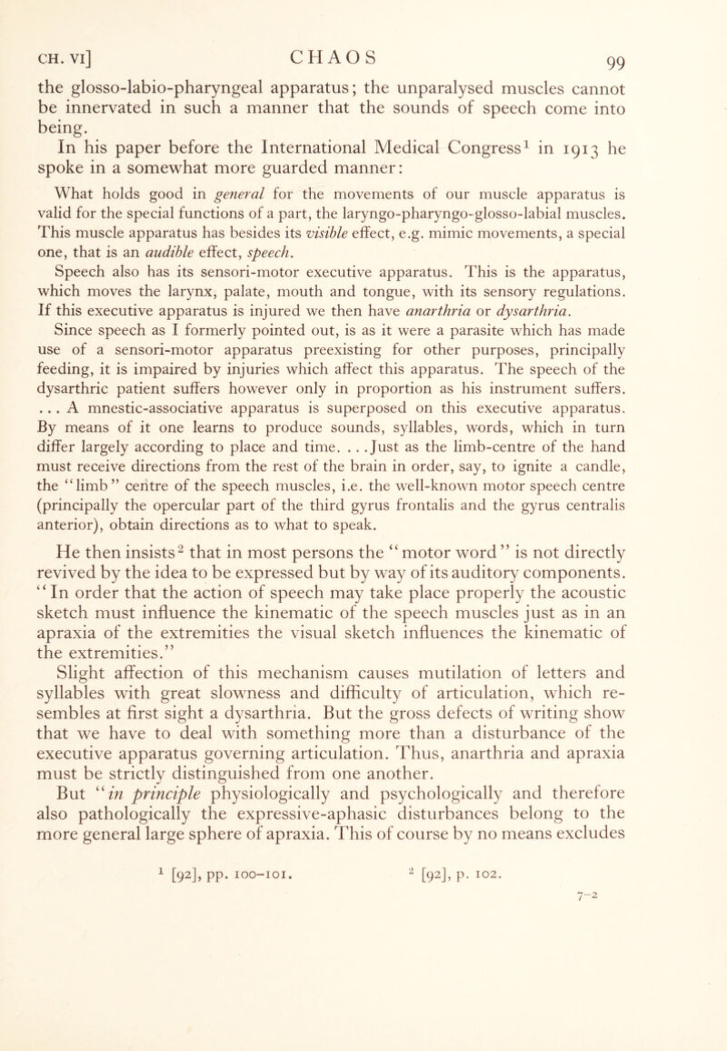 the glosso-labio-pharyngeal apparatus; the unparalysed muscles cannot be innervated in such a manner that the sounds of speech come into being. In his paper before the International Medical Congress1 in 1913 he spoke in a somewhat more guarded manner: What holds good in general for the movements of our muscle apparatus is valid for the special functions of a part, the laryngo-pharyngo-glosso-labial muscles. This muscle apparatus has besides its visible effect, e.g. mimic movements, a special one, that is an audible effect, speech. Speech also has its sensori-motor executive apparatus. This is the apparatus, which moves the larynx, palate, mouth and tongue, with its sensory regulations. If this executive apparatus is injured we then have anarthria or dysarthria. Since speech as I formerly pointed out, is as it were a parasite which has made use of a sensori-motor apparatus preexisting for other purposes, principally feeding, it is impaired by injuries which affect this apparatus. The speech of the dysarthric patient suffers however only in proportion as his instrument suffers. ... A mnestic-associative apparatus is superposed on this executive apparatus. By means of it one learns to produce sounds, syllables, words, which in turn differ largely according to place and time. . . .Just as the limb-centre of the hand must receive directions from the rest of the brain in order, say, to ignite a candle, the “limb” centre of the speech muscles, i.e. the well-known motor speech centre (principally the opercular part of the third gyrus frontalis and the gyrus centralis anterior), obtain directions as to what to speak. He then insists2 that in most persons the “ motor word ” is not directly revived by the idea to be expressed but by way of its auditory components. “ In order that the action of speech may take place properly the acoustic sketch must influence the kinematic of the speech muscles just as in an apraxia of the extremities the visual sketch influences the kinematic of the extremities.” Slight affection of this mechanism causes mutilation of letters and syllables with great slowness and difficulty of articulation, which re¬ sembles at first sight a dysarthria. But the gross defects of writing show that we have to deal with something more than a disturbance of the executive apparatus governing articulation. Thus, anarthria and apraxia must be strictly distinguished from one another. But “in principle physiologically and psychologically and therefore also pathologically the expressive-aphasic disturbances belong to the more general large sphere of apraxia. This of course by no means excludes 1 [92J> PP* ioo-ioi. 2 [92], p. 102. 7-2