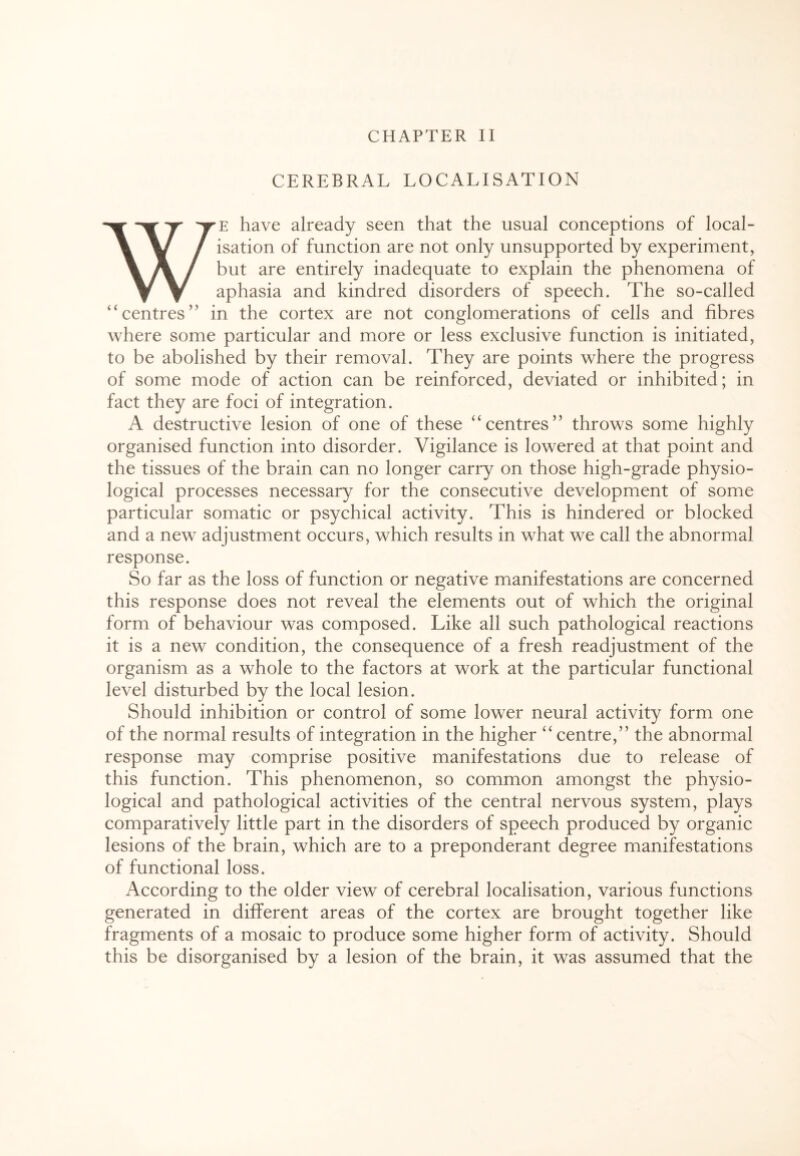 CEREBRAL LOCALISATION WE have already seen that the usual conceptions of local¬ isation of function are not only unsupported by experiment, but are entirely inadequate to explain the phenomena of aphasia and kindred disorders of speech. The so-called “centres” in the cortex are not conglomerations of cells and fibres where some particular and more or less exclusive function is initiated, to be abolished by their removal. They are points where the progress of some mode of action can be reinforced, deviated or inhibited; in fact they are foci of integration. A destructive lesion of one of these ‘‘centres” throws some highly organised function into disorder. Vigilance is lowered at that point and the tissues of the brain can no longer carry on those high-grade physio¬ logical processes necessary for the consecutive development of some particular somatic or psychical activity. This is hindered or blocked and a new adjustment occurs, which results in what we call the abnormal response. So far as the loss of function or negative manifestations are concerned this response does not reveal the elements out of which the original form of behaviour was composed. Like all such pathological reactions it is a new condition, the consequence of a fresh readjustment of the organism as a whole to the factors at work at the particular functional level disturbed by the local lesion. Should inhibition or control of some lower neural activity form one of the normal results of integration in the higher “ centre,” the abnormal response may comprise positive manifestations due to release of this function. This phenomenon, so common amongst the physio¬ logical and pathological activities of the central nervous system, plays comparatively little part in the disorders of speech produced by organic lesions of the brain, which are to a preponderant degree manifestations of functional loss. According to the older view of cerebral localisation, various functions generated in different areas of the cortex are brought together like fragments of a mosaic to produce some higher form of activity. Should this be disorganised by a lesion of the brain, it was assumed that the
