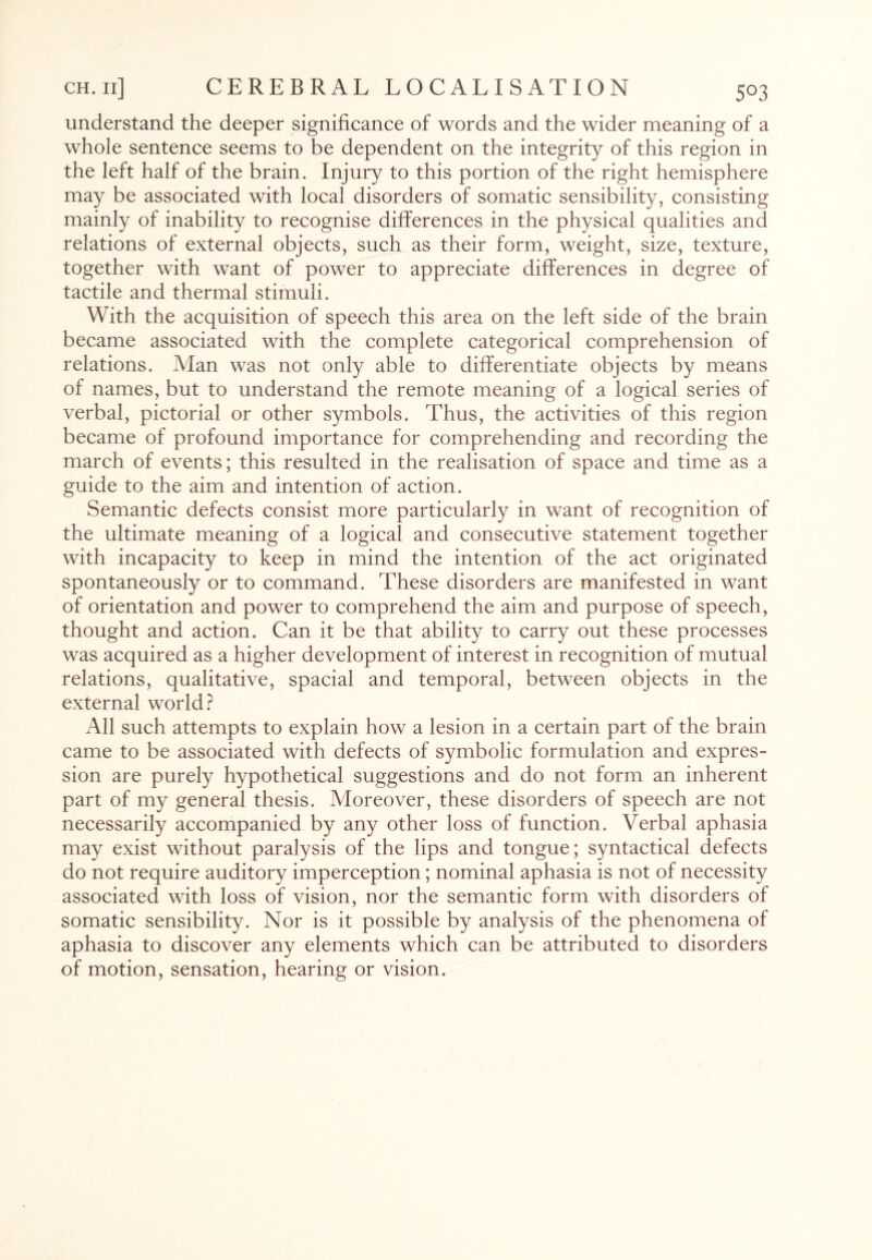 understand the deeper significance of words and the wider meaning of a whole sentence seems to be dependent on the integrity of this region in the left half of the brain. Injury to this portion of the right hemisphere may be associated with local disorders of somatic sensibility, consisting mainly of inability to recognise differences in the physical qualities and relations of external objects, such as their form, weight, size, texture, together with want of power to appreciate differences in degree of tactile and thermal stimuli. With the acquisition of speech this area on the left side of the brain became associated with the complete categorical comprehension of relations. Man was not only able to differentiate objects by means of names, but to understand the remote meaning of a logical series of verbal, pictorial or other symbols. Thus, the activities of this region became of profound importance for comprehending and recording the march of events; this resulted in the realisation of space and time as a guide to the aim and intention of action. Semantic defects consist more particularly in want of recognition of the ultimate meaning of a logical and consecutive statement together with incapacity to keep in mind the intention of the act originated spontaneously or to command. These disorders are manifested in want of orientation and power to comprehend the aim and purpose of speech, thought and action. Can it be that ability to carry out these processes was acquired as a higher development of interest in recognition of mutual relations, qualitative, spacial and temporal, between objects in the external world? All such attempts to explain how a lesion in a certain part of the brain came to be associated with defects of symbolic formulation and expres¬ sion are purely hypothetical suggestions and do not form an inherent part of my general thesis. Moreover, these disorders of speech are not necessarily accompanied by any other loss of function. Verbal aphasia may exist without paralysis of the lips and tongue; syntactical defects do not require auditory imperception; nominal aphasia is not of necessity associated with loss of vision, nor the semantic form with disorders of somatic sensibility. Nor is it possible by analysis of the phenomena of aphasia to discover any elements which can be attributed to disorders of motion, sensation, hearing or vision.
