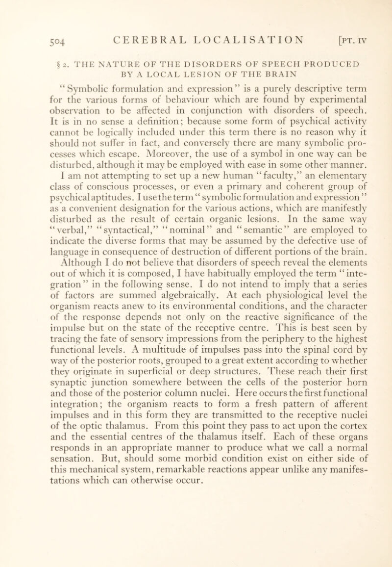 §2. THE NATURE OF THE DISORDERS OF SPEECH PRODUCED BY A LOCAL LESION OF THE BRAIN “Symbolic formulation and expression” is a purely descriptive term for the various forms of behaviour which are found by experimental observation to be affected in conjunction with disorders of speech. It is in no sense a definition; because some form of psychical activity cannot be logically included under this term there is no reason why it should not suffer in fact, and conversely there are many symbolic pro¬ cesses which escape. Moreover, the use of a symbol in one way can be disturbed, although it may be employed with ease in some other manner. I am not attempting to set up a new human “ faculty,” an elementary class of conscious processes, or even a primary and coherent group of psychical aptitudes. I use the term “ symbolic formulation and expression ” as a convenient designation for the various actions, which are manifestly disturbed as the result of certain organic lesions. In the same way “verbal,” “syntactical,” “nominal” and “semantic” are employed to indicate the diverse forms that may be assumed by the defective use of language in consequence of destruction of different portions of the brain. Although I do not believe that disorders of speech reveal the elements out of which it is composed, I have habitually employed the term “ inte¬ gration” in the following sense. I do not intend to imply that a series of factors are summed algebraically. At each physiological level the organism reacts anew to its environmental conditions, and the character of the response depends not only on the reactive significance of the impulse but on the state of the receptive centre. This is best seen by tracing the fate of sensory impressions from the periphery to the highest functional levels. A multitude of impulses pass into the spinal cord by way of the posterior roots, grouped to a great extent according to whether they originate in superficial or deep structures. These reach their first synaptic junction somewhere between the cells of the posterior horn and those of the posterior column nuclei. Here occurs the first functional integration; the organism reacts to form a fresh pattern of afferent impulses and in this form they are transmitted to the receptive nuclei of the optic thalamus. From this point they pass to act upon the cortex and the essential centres of the thalamus itself. Each of these organs responds in an appropriate manner to produce what we call a normal sensation. But, should some morbid condition exist on either side of this mechanical system, remarkable reactions appear unlike any manifes¬ tations which can otherwise occur.