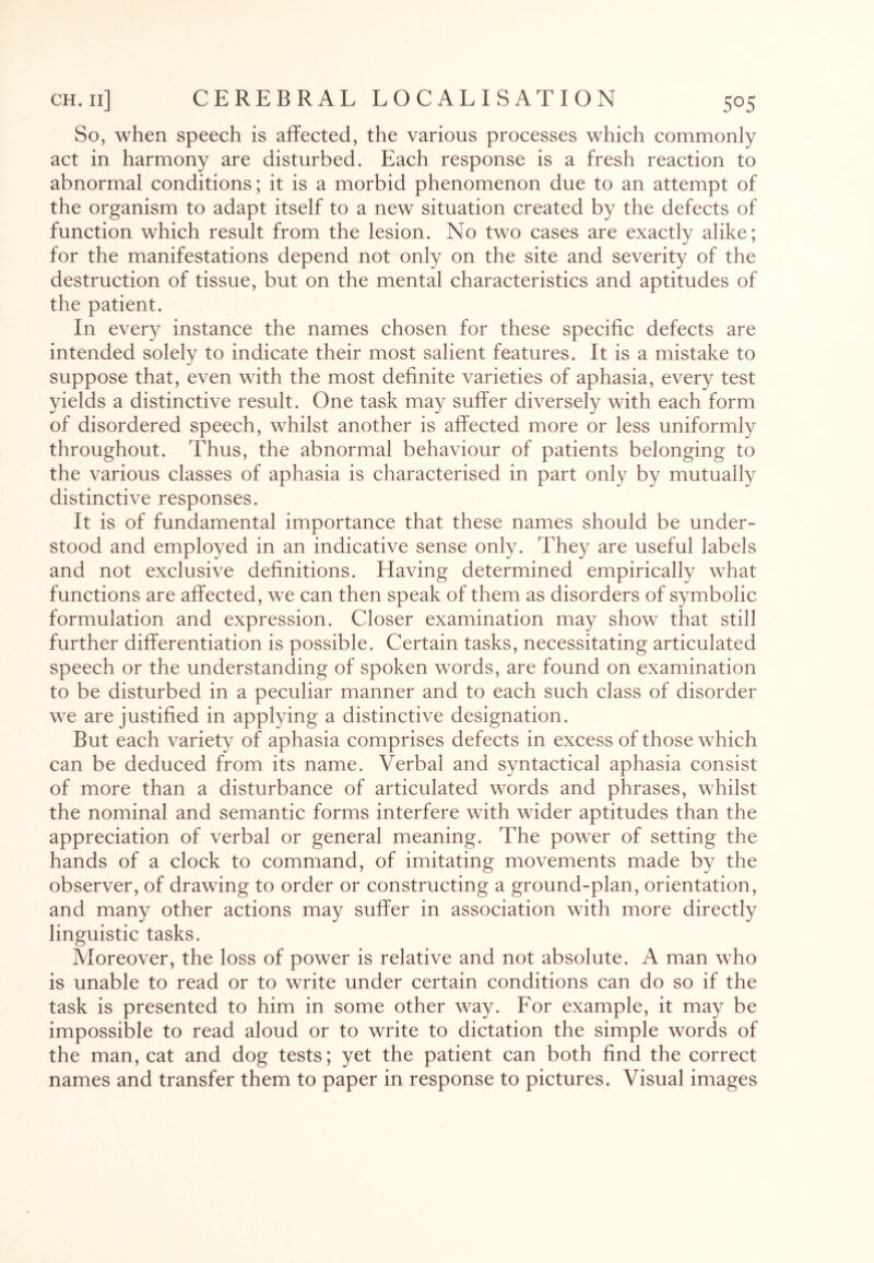 So, when speech is affected, the various processes which commonly act in harmony are disturbed. Each response is a fresh reaction to abnormal conditions; it is a morbid phenomenon due to an attempt of the organism to adapt itself to a new situation created by the defects of function which result from the lesion. No two cases are exactly alike; for the manifestations depend not only on the site and severity of the destruction of tissue, but on the mental characteristics and aptitudes of the patient. In every instance the names chosen for these specific defects are intended solely to indicate their most salient features. It is a mistake to suppose that, even with the most definite varieties of aphasia, every test yields a distinctive result. One task may suffer diversely with each form of disordered speech, whilst another is affected more or less uniformly throughout. Thus, the abnormal behaviour of patients belonging to the various classes of aphasia is characterised in part only by mutually distinctive responses. It is of fundamental importance that these names should be under¬ stood and employed in an indicative sense only. They are useful labels and not exclusive definitions. Having determined empirically what functions are affected, we can then speak of them as disorders of symbolic formulation and expression. Closer examination may show that still further differentiation is possible. Certain tasks, necessitating articulated speech or the understanding of spoken words, are found on examination to be disturbed in a peculiar manner and to each such class of disorder we are justified in applying a distinctive designation. But each variety of aphasia comprises defects in excess of those which can be deduced from its name. Verbal and syntactical aphasia consist of more than a disturbance of articulated words and phrases, whilst the nominal and semantic forms interfere with wider aptitudes than the appreciation of verbal or general meaning. The power of setting the hands of a clock to command, of imitating movements made by the observer, of drawing to order or constructing a ground-plan, orientation, and many other actions may suffer in association with more directly linguistic tasks. Moreover, the loss of power is relative and not absolute. A man who is unable to read or to write under certain conditions can do so if the task is presented to him in some other way. For example, it may be impossible to read aloud or to write to dictation the simple words of the man, cat and dog tests; yet the patient can both find the correct names and transfer them to paper in response to pictures. Visual images