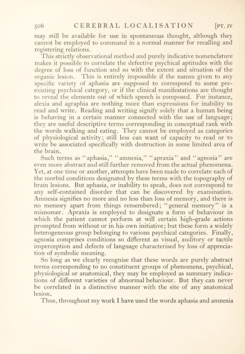 may still be available for use in spontaneous thought, although they cannot be employed to command in a normal manner for recalling and registering relations. This strictly observational method and purely indicative nomenclature makes it possible to correlate the defective psychical aptitudes with the degree of loss of function and so with the extent and situation of the organic lesion. This is entirely impossible if the names given to any specific variety of aphasia are supposed to correspond to some pre¬ existing psychical category, or if the clinical manifestations are thought to reveal the elements out of which speech is composed. For instance, alexia and agraphia are nothing more than expressions for inability to read and write. Reading and writing signify solely that a human being is behaving in a certain manner connected with the use of language; they are useful descriptive terms corresponding in conceptual rank with the words walking and eating. They cannot be employed as categories of physiological activity; still less can want of capacity to read or to write be associated specifically with destruction in some limited area of the brain. Such terms as “aphasia,” “amnesia,” “apraxia” and “agnosia” are even more abstract and still further removed from the actual phenomena. Yet, at one time or another, attempts have been made to correlate each of the morbid conditions designated by these terms with the topography of brain lesions. But aphasia, or inability to speak, does not correspond to any self-contained disorder that can be discovered by examination. Amnesia signifies no more and no less than loss of memory, and there is no memory apart from things remembered; “general memory” is a misnomer. Apraxia is employed to designate a form of behaviour in which the patient cannot perform at will certain high-grade actions prompted from without or in his own initiative; but these form a widely heterogeneous group belonging to various psychical categories. Finally, agnosia comprises conditions so different as visual, auditory or tactile imperception and defects of language characterised by loss of apprecia¬ tion of symbolic meaning. So long as we clearly recognise that these words are purely abstract terms corresponding to no constituent groups of phenomena, psychical, physiological or anatomical, they may be employed as summary indica¬ tions of different varieties of abnormal behaviour. But they can never be correlated in a distinctive manner with the site of any anatomical lesion. Thus, throughout my work I have used the words aphasia and amnesia