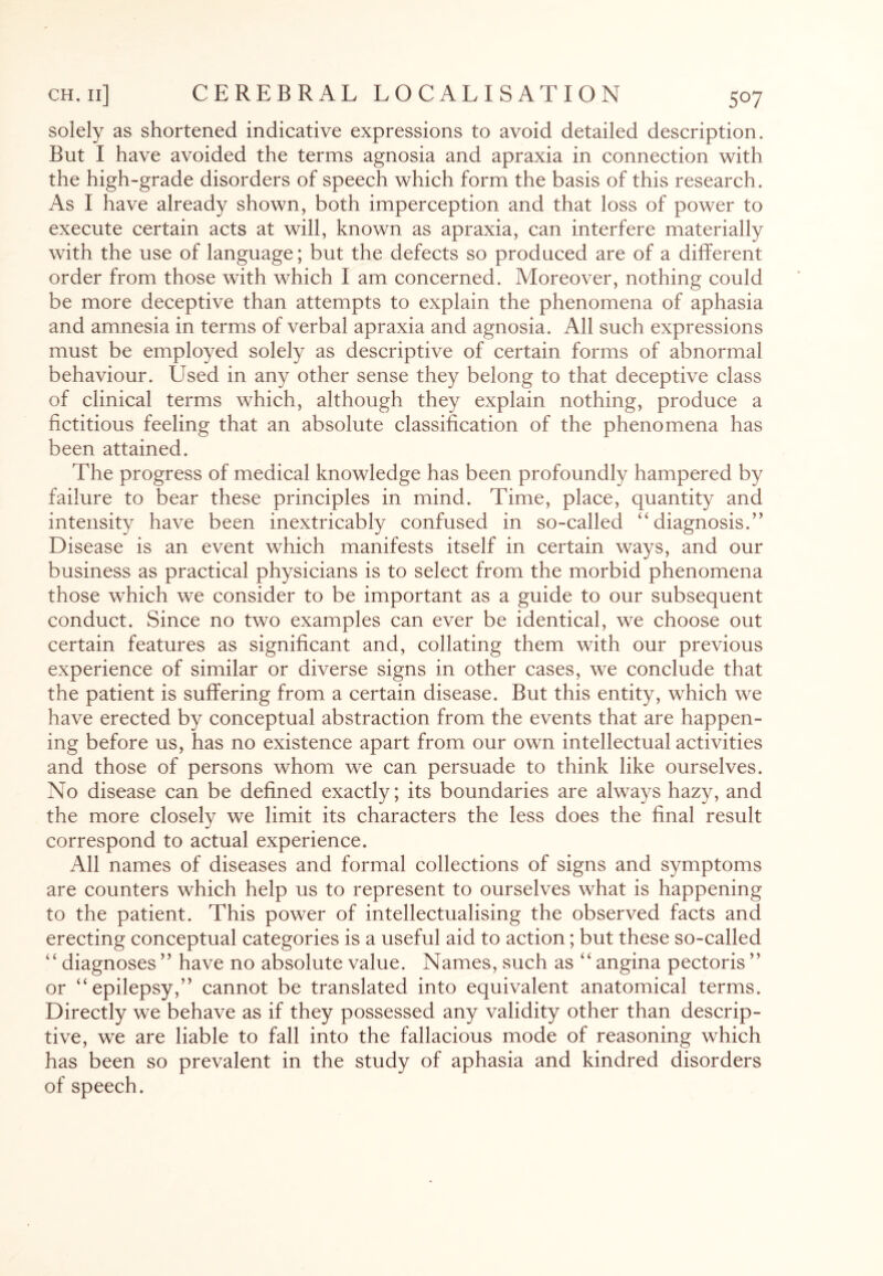 solely as shortened indicative expressions to avoid detailed description. But I have avoided the terms agnosia and apraxia in connection with the high-grade disorders of speech which form the basis of this research. As I have already shown, both imperception and that loss of power to execute certain acts at will, known as apraxia, can interfere materially with the use of language; but the defects so produced are of a different order from those with which I am concerned. Moreover, nothing could be more deceptive than attempts to explain the phenomena of aphasia and amnesia in terms of verbal apraxia and agnosia. All such expressions must be employed solely as descriptive of certain forms of abnormal behaviour. Used in any other sense they belong to that deceptive class of clinical terms which, although they explain nothing, produce a fictitious feeling that an absolute classification of the phenomena has been attained. The progress of medical knowledge has been profoundly hampered by failure to bear these principles in mind. Time, place, quantity and intensity have been inextricably confused in so-called “diagnosis.” Disease is an event which manifests itself in certain ways, and our business as practical physicians is to select from the morbid phenomena those which we consider to be important as a guide to our subsequent conduct. Since no two examples can ever be identical, we choose out certain features as significant and, collating them with our previous experience of similar or diverse signs in other cases, we conclude that the patient is suffering from a certain disease. But this entity, which we have erected by conceptual abstraction from the events that are happen¬ ing before us, has no existence apart from our own intellectual activities and those of persons whom we can persuade to think like ourselves. No disease can be defined exactly; its boundaries are always hazy, and the more closely we limit its characters the less does the final result correspond to actual experience. All names of diseases and formal collections of signs and symptoms are counters which help us to represent to ourselves what is happening to the patient. This power of intellectualising the observed facts and erecting conceptual categories is a useful aid to action; but these so-called “ diagnoses ” have no absolute value. Names, such as “ angina pectoris ” or “epilepsy,” cannot be translated into equivalent anatomical terms. Directly we behave as if they possessed any validity other than descrip¬ tive, we are liable to fall into the fallacious mode of reasoning which has been so prevalent in the study of aphasia and kindred disorders of speech.