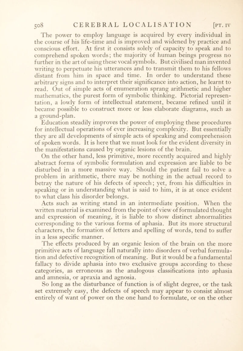 The power to employ language is acquired by every individual in the course of his life-time and is improved and widened by practice and conscious effort. At first it consists solely of capacity to speak and to comprehend spoken words; the majority of human beings progress no further in the art of using these vocal symbols. But civilised man invented writing to perpetuate his utterances and to transmit them to his fellows distant from him in space and time. In order to understand these arbitrary signs and to interpret their significance into action, he learnt to read. Out of simple acts of enumeration sprang arithmetic and higher mathematics, the purest form of symbolic thinking. Pictorial represen¬ tation, a lowly form of intellectual statement, became refined until it became possible to construct more or less elaborate diagrams, such as a ground-plan. Education steadily improves the power of employing these procedures for intellectual operations of ever increasing complexity. But essentially they are all developments of simple acts of speaking and comprehension of spoken words. It is here that we must look for the evident diversity in the manifestations caused by organic lesions of the brain. On the other hand, less primitive, more recently acquired and highly abstract forms of symbolic formulation and expression are liable to be disturbed in a more massive way. Should the patient fail to solve a problem in arithmetic, there may be nothing in the actual record to betray the nature of his defects of speech; yet, from his difficulties in speaking or in understanding what is said to him, it is at once evident to what class his disorder belongs. Acts such as writing stand in an intermediate position. When the written material is examined from the point of view of formulated thought and expression of meaning, it is liable to show distinct abnormalities corresponding to the various forms of aphasia. But its more structural characters, the formation of letters and spelling of words, tend to suffer in a less specific manner. The effects produced by an organic lesion of the brain on the more primitive acts of language fall naturally into disorders of verbal formula¬ tion and defective recognition of meaning. But it would be a fundamental fallacy to divide aphasia into two exclusive groups according to these categories, as erroneous as the analogous classifications into aphasia and amnesia, or apraxia and agnosia. So long as the disturbance of function is of slight degree, or the task set extremely easy, the defects of speech may appear to consist almost entirely of want of power on the one hand to formulate, or on the other