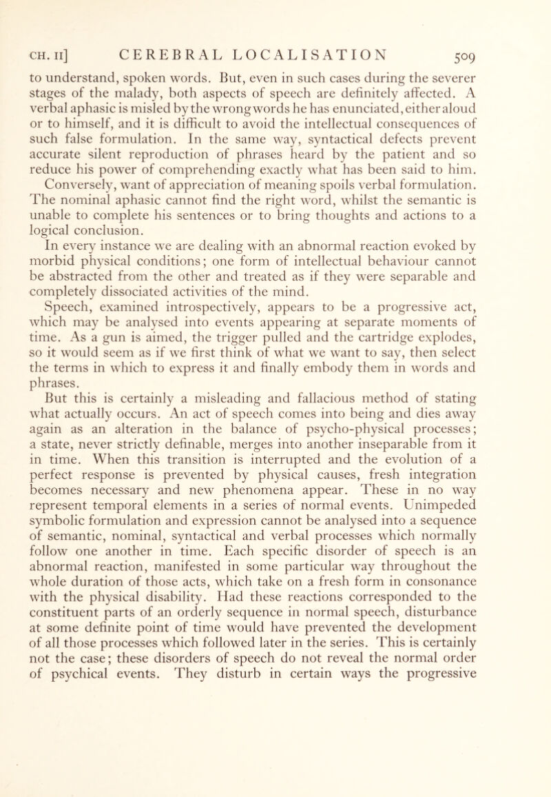 to understand, spoken words. But, even in such cases during the severer stages of the malady, both aspects of speech are definitely affected. A verbal aphasic is misled by the wrong words he has enunciated, either aloud or to himself, and it is difficult to avoid the intellectual consequences of such false formulation. In the same way, syntactical defects prevent accurate silent reproduction of phrases heard by the patient and so reduce his power of comprehending exactly what has been said to him. Conversely, want of appreciation of meaning spoils verbal formulation. The nominal aphasic cannot find the right word, whilst the semantic is unable to complete his sentences or to bring thoughts and actions to a logical conclusion. In every instance we are dealing with an abnormal reaction evoked by morbid physical conditions; one form of intellectual behaviour cannot be abstracted from the other and treated as if they were separable and completely dissociated activities of the mind. Speech, examined introspectively, appears to be a progressive act, which may be analysed into events appearing at separate moments of time. As a gun is aimed, the trigger pulled and the cartridge explodes, so it would seem as if we first think of what we want to say, then select the terms in which to express it and finally embody them in words and phrases. But this is certainly a misleading and fallacious method of stating what actually occurs. An act of speech comes into being and dies away again as an alteration in the balance of psycho-physical processes; a state, never strictly definable, merges into another inseparable from it in time. When this transition is interrupted and the evolution of a perfect response is prevented by physical causes, fresh integration becomes necessary and new phenomena appear. These in no way represent temporal elements in a series of normal events. LTnimpeded symbolic formulation and expression cannot be analysed into a sequence of semantic, nominal, syntactical and verbal processes which normally follow one another in time. Each specific disorder of speech is an abnormal reaction, manifested in some particular way throughout the whole duration of those acts, which take on a fresh form in consonance with the physical disability. Had these reactions corresponded to the constituent parts of an orderly sequence in normal speech, disturbance at some definite point of time would have prevented the development of all those processes which followed later in the series. This is certainly not the case; these disorders of speech do not reveal the normal order of psychical events. They disturb in certain ways the progressive