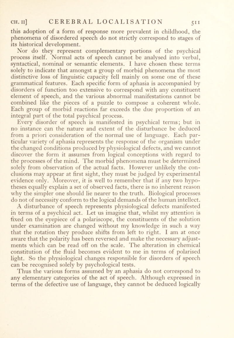this adoption of a form of response more prevalent in childhood, the phenomena of disordered speech do not strictly correspond to stages of its historical development. Nor do they represent complementary portions of the psychical process itself. Normal acts of speech cannot be analysed into verbal, syntactical, nominal or semantic elements. I have chosen these terms solely to indicate that amongst a group of morbid phenomena the most distinctive loss of linguistic capacity fell mainly on some one of these grammatical features. Each specific form of aphasia is accompanied by disorders of function too extensive to correspond with any constituent element of speech, and the various abnormal manifestations cannot be combined like the pieces of a puzzle to compose a coherent whole. Each group of morbid reactions far exceeds the due proportion of an integral part of the total psychical process. Every disorder of speech is manifested in psychical terms; but in no instance can the nature and extent of the disturbance be deduced from a priori consideration of the normal use of language. Each par¬ ticular variety of aphasia represents the response of the organism under the changed conditions produced by physiological defects, and we cannot discover the form it assumes from logical conceptions with regard to the processes of the mind. The morbid phenomena must be determined solely from observation of the actual facts. However unlikely the con¬ clusions may appear at first sight, they must be judged by experimental evidence only. Moreover, it is well to remember that if any two hypo¬ theses equally explain a set of observed facts, there is no inherent reason why the simpler one should lie nearer to the truth. Biological processes do not of necessity conform to the logical demands of the human intellect. A disturbance of speech represents physiological defects manifested in terms of a psychical act. Let us imagine that, whilst my attention is fixed on the eyepiece of a polariscope, the constituents of the solution under examination are changed without my knowledge in such a way that the rotation they produce shifts from left to right. I am at once aware that the polarity has been reversed and make the necessary adjust¬ ments which can be read off on the scale. The alteration in chemical constitution of the fluid becomes evident to me in terms of polarised light. So the physiological changes responsible for disorders of speech can be recognised solely by psychological tests. Thus the various forms assumed by an aphasia do not correspond to any elementary categories of the act of speech. Although expressed in terms of the defective use of language, they cannot be deduced logically