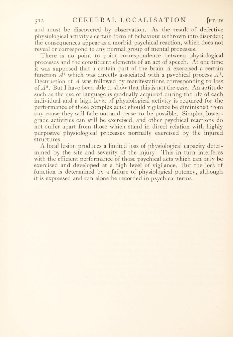 and must be discovered by observation. As the result of defective physiological activity a certain form of behaviour is thrown into disorder; the consequences appear as a morbid psychical reaction, which does not reveal or correspond to any normal group of mental processes. There is no point to point correspondence between physiological processes and the constituent elements of an act of speech. At one time it was supposed that a certain part of the brain A exercised a certain function A1 which was directly associated with a psychical process A2. Destruction of A was followed by manifestations corresponding to loss of A2. But I have been able to show that this is not the case. An aptitude such as the use of language is gradually acquired during the life of each individual and a high level of physiological activity is required for the performance of these complex acts; should vigilance be diminished from any cause they will fade out and cease to be possible. Simpler, lower- grade activities can still be exercised, and other psychical reactions do not suffer apart from those which stand in direct relation with highly purposive physiological processes normally exercised by the injured structures. A local lesion produces a limited loss of physiological capacity deter¬ mined by the site and severity of the injury. This in turn interferes with the efficient performance of those psychical acts which can only be exercised and developed at a high level of vigilance. But the loss of function is determined by a failure of physiological potency, although it is expressed and can alone be recorded in psychical terms.
