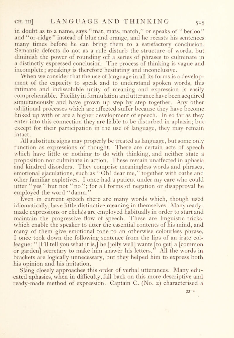 in doubt as to a name, says “mat, mats, match,” or speaks of “berloo” and “or-ridge” instead of blue and orange, and he recasts his sentences many times before he can bring them to a satisfactory conclusion. Semantic defects do not as a rule disturb the structure of words, but diminish the power of rounding off a series of phrases to culminate in a distinctly expressed conclusion. The process of thinking is vague and incomplete; speaking is therefore hesitating and inconclusive. When we consider that the use of language in all its forms is a develop¬ ment of the capacity to speak and to understand spoken words, this intimate and indissoluble unity of meaning and expression is easily comprehensible. Facility in formulation and utterance have been acquired simultaneously and have grown up step by step together. Any other additional processes which are affected suffer because they have become linked up with or are a higher development of speech. In so far as they enter into this connection they are liable to be disturbed in aphasia; but except for their participation in the use of language, they may remain intact. All substitute signs may properly be treated as language, but some only function as expressions of thought. There are certain acts of speech which have little or nothing to do with thinking, and neither state a proposition nor culminate in action. These remain unaffected in aphasia and kindred disorders. They comprise meaningless words and phrases, emotional ejaculations, such as “ Oh! dear me,” together with oaths and other familiar expletives. I once had a patient under my care who could utter “yes” but not “no”; for all forms of negation or disapproval lie employed the word “damn.” Even in current speech there are many words which, though used idiomatically, have little distinctive meaning in themselves. Many ready¬ made expressions or cliches are employed habitually in order to start and maintain the progressive flow of speech. These are linguistic tricks, which enable the speaker to utter the essential contents of his mind, and many of them give emotional tone to an otherwise colourless phrase. I once took down the following sentence from the lips of an irate col¬ league : “ [I’ll tell you what it is,] he [jolly well] wants [to get] a [common or garden] secretary to make him answer his letters.” All the words in brackets are logically unnecessary, but they helped him to express both his opinion and his irritation. Slang closely approaches this order of verbal utterances. Many edu¬ cated aphasics, when in difficulty, fall back on this more descriptive and ready-made method of expression. Captain C. (No. 2) characterised a 33-2