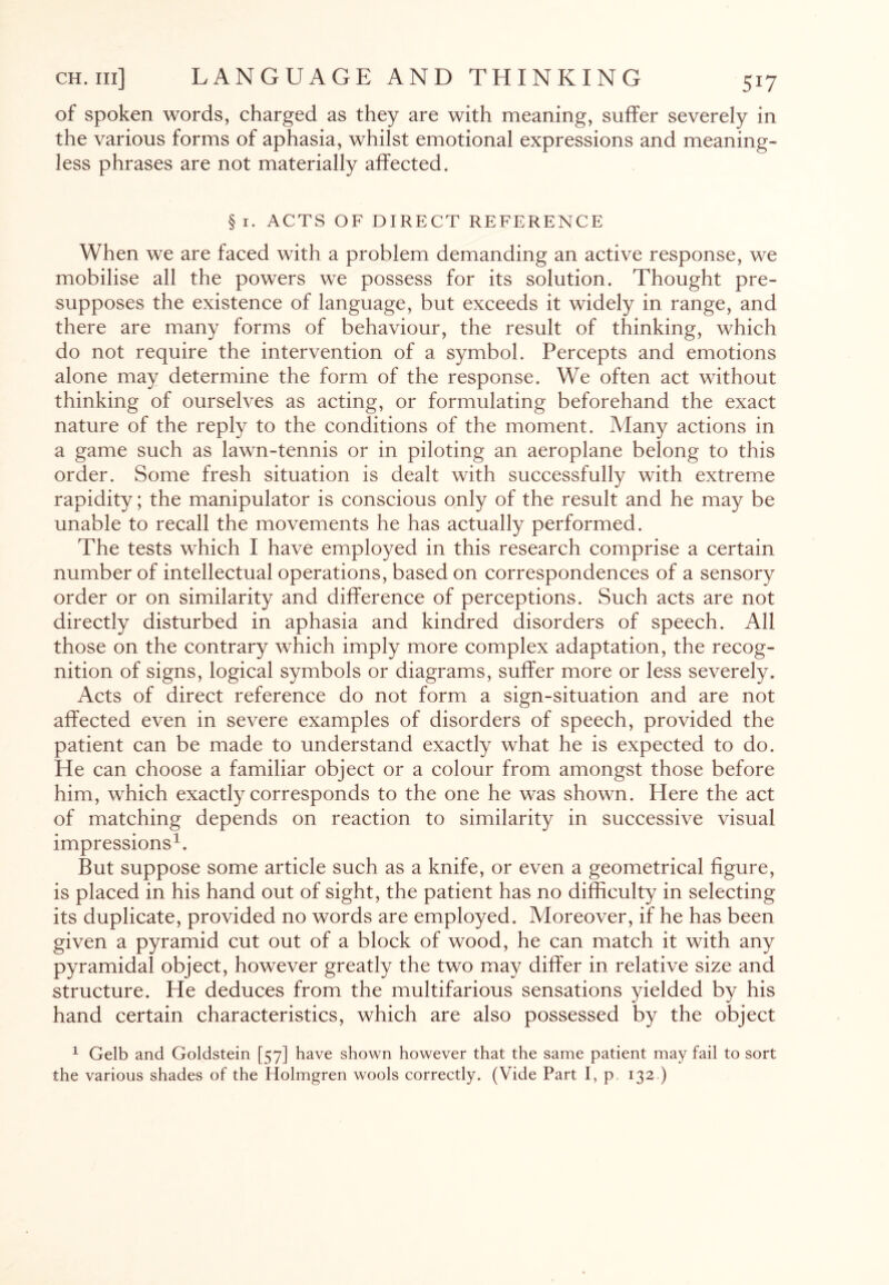 of spoken words, charged as they are with meaning, suffer severely in the various forms of aphasia, whilst emotional expressions and meaning¬ less phrases are not materially affected. §i. ACTS OF DIRECT REFERENCE When we are faced with a problem demanding an active response, we mobilise all the powers we possess for its solution. Thought pre¬ supposes the existence of language, but exceeds it widely in range, and there are many forms of behaviour, the result of thinking, which do not require the intervention of a symbol. Percepts and emotions alone may determine the form of the response. We often act without thinking of ourselves as acting, or formulating beforehand the exact nature of the reply to the conditions of the moment. Many actions in a game such as lawn-tennis or in piloting an aeroplane belong to this order. Some fresh situation is dealt with successfully with extreme rapidity; the manipulator is conscious only of the result and he may be unable to recall the movements he has actually performed. The tests which I have employed in this research comprise a certain number of intellectual operations, based on correspondences of a sensory order or on similarity and difference of perceptions. Such acts are not directly disturbed in aphasia and kindred disorders of speech. All those on the contrary which imply more complex adaptation, the recog¬ nition of signs, logical symbols or diagrams, suffer more or less severely. Acts of direct reference do not form a sign-situation and are not affected even in severe examples of disorders of speech, provided the patient can be made to understand exactly what he is expected to do. He can choose a familiar object or a colour from amongst those before him, which exactly corresponds to the one he was shown. Here the act of matching depends on reaction to similarity in successive visual impressions1. But suppose some article such as a knife, or even a geometrical figure, is placed in his hand out of sight, the patient has no difficulty in selecting its duplicate, provided no words are employed. Moreover, if he has been given a pyramid cut out of a block of wood, he can match it with any pyramidal object, however greatly the two may differ in relative size and structure. He deduces from the multifarious sensations yielded by his hand certain characteristics, which are also possessed by the object 1 Gelb and Goldstein [57] have shown however that the same patient may fail to sort the various shades of the Holmgren wools correctly. (Vide Part I, p. 132 )