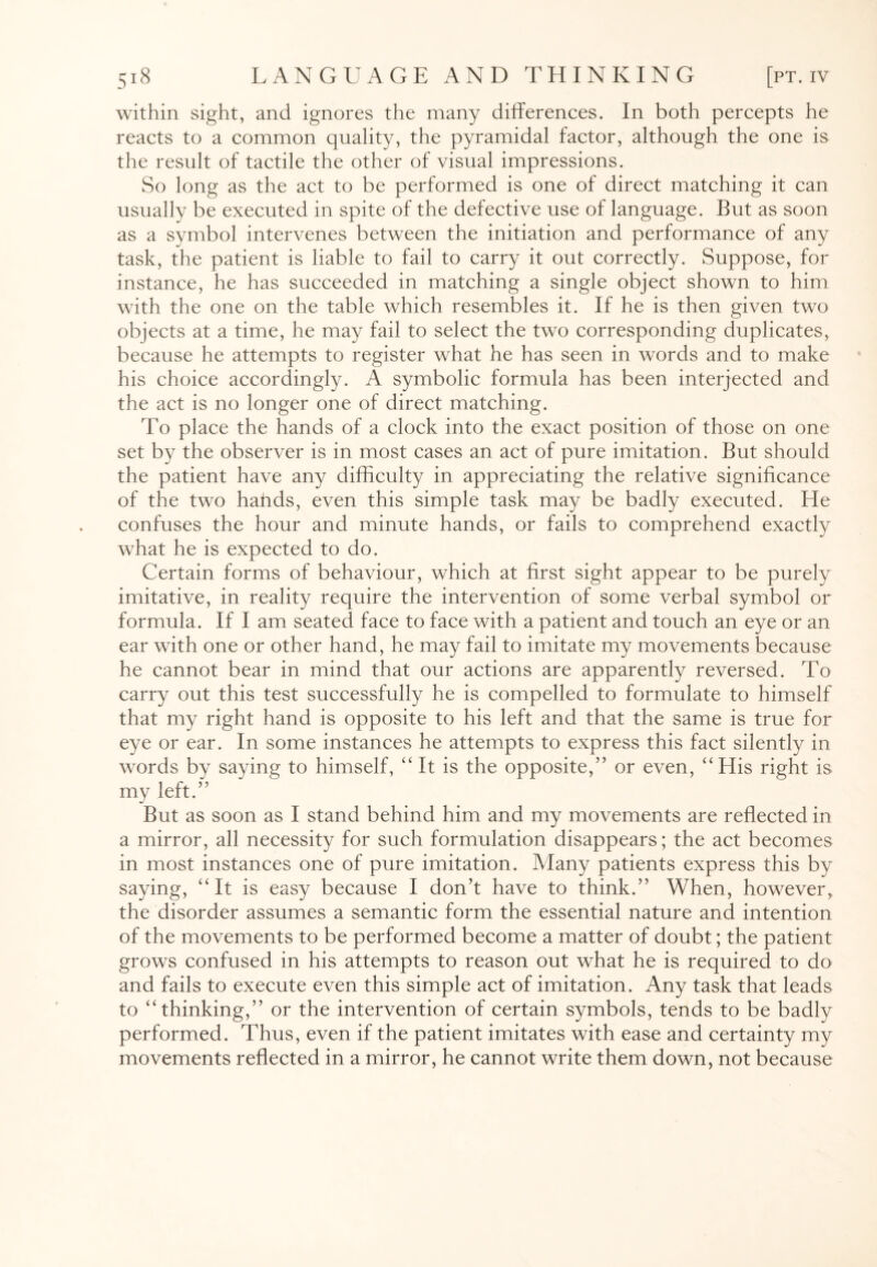within sight, and ignores the many differences. In both percepts he reacts to a common quality, the pyramidal factor, although the one is the result of tactile the other of visual impressions. So long as the act to be performed is one of direct matching it can usually be executed in spite of the defective use of language. But as soon as a symbol intervenes between the initiation and performance of any task, the patient is liable to fail to carry it out correctly. Suppose, for instance, he has succeeded in matching a single object shown to him with the one on the table which resembles it. If he is then given two objects at a time, he may fail to select the two corresponding duplicates, because he attempts to register what he has seen in words and to make his choice accordingly. A symbolic formula has been interjected and the act is no longer one of direct matching. To place the hands of a clock into the exact position of those on one set by the observer is in most cases an act of pure imitation. But should the patient have any difficulty in appreciating the relative significance of the two hands, even this simple task may be badly executed. He confuses the hour and minute hands, or fails to comprehend exactly what he is expected to do. Certain forms of behaviour, which at first sight appear to be purely imitative, in reality require the intervention of some verbal symbol or formula. If I am seated face to face with a patient and touch an eye or an ear with one or other hand, he may fail to imitate my movements because he cannot bear in mind that our actions are apparently reversed. To carry out this test successfully he is compelled to formulate to himself that my right hand is opposite to his left and that the same is true for eye or ear. In some instances he attempts to express this fact silently in words by saying to himself, “ It is the opposite,” or even, “His right is my left.” But as soon as I stand behind him and my movements are reflected in a mirror, all necessity for such formulation disappears; the act becomes in most instances one of pure imitation. Many patients express this by saying, “It is easy because I don’t have to think.” When, however, the disorder assumes a semantic form the essential nature and intention of the movements to be performed become a matter of doubt; the patient grows confused in his attempts to reason out what he is required to do and fails to execute even this simple act of imitation. Any task that leads to “thinking,” or the intervention of certain symbols, tends to be badly performed. Thus, even if the patient imitates with ease and certainty my movements reflected in a mirror, he cannot write them down, not because