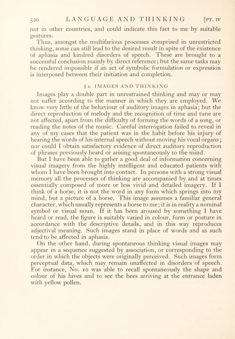 not in other countries, and could indicate this fact to me by suitable gestures. Thus, amongst the multifarious processes comprised in unrestricted thinking, some can still lead to the desired result in spite of the existence of aphasia and kindred disorders of speech. These are brought to a successful conclusion mainly by direct reference; but the same tasks may be rendered impossible if an act of symbolic formulation or expression is interposed between their initiation and completion. §2. IMAGES AND THINKING Images play a double part in unrestrained thinking and may or may not suffer according to the manner in which they are employed. We know very little of the behaviour of auditory images in aphasia; but the direct reproduction of melody and the recognition of time and tune are not affected, apart from the difficulty of forming the words of a song, or reading the notes of the music. Careful interrogation failed to reveal in any of my cases that the patient was in the habit before his injury of hearing the words of his internal speech without moving his vocal organs; nor could I obtain satisfactory evidence of direct auditory reproduction of phrases previously heard or arising spontaneously to the mind. But I have been able to gather a good deal of information concerning visual imagery from the highly intelligent and educated patients with whom I have been brought into contact. In persons with a strong visual memory all the processes of thinking are accompanied by and at times essentially composed of more or less vivid and detailed imagery. If I think of a horse, it is not the word in any form which springs into my mind, but a picture of a horse. This image assumes a familiar general character, which usually represents a horse to me; it is in reality a nominal symbol or visual noun. If it has been aroused by something I have heard or read, the figure is suitably varied in colour, form or posture in accordance with the descriptive details, and in this way reproduces adjectival meaning. Such images stand in place of words and as such tend to be affected in aphasia. On the other hand, during spontaneous thinking visual images may appear in a sequence suggested by association, or corresponding to the order in which the objects were originally perceived. Such images form perceptual data, which may remain unaffected in disorders of speech. For instance, No. io was able to recall spontaneously the shape and colour of his hives and to see the bees arriving at the entrance laden with yellow pollen.