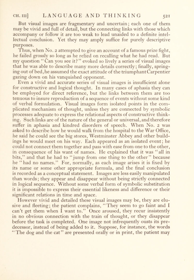 But visual images are fragmentary and uncertain; each one of them may be vivid and full of detail, but the connecting links with those which accompany or follow it are too weak to lead unaided to a definite intel¬ lectual conclusion. Yet they may amply suffice for purely descriptive purposes. Thus, when No. 2 attempted to give an account of a famous prize fight, he failed grossly so long as he relied on recalling what he had read. But my question “ Can you see it? ” evoked so lively a series of visual images that he was able to describe many more details correctly; finally, spring¬ ing out of bed, he assumed the exact attitude of the triumphant Carpentier gazing down on his vanquished opponent. Even a vivid and accurate series of visual images is insufficient alone for constructive and logical thought. In many cases of aphasia they can be employed for direct reference, but the links between them are too tenuous to insure reproduction of a sequence of events without some kind of verbal formulation. Visual images form isolated points in the com¬ plicated mechanism of thought, unless they are connected by symbolic processes adequate to express the relational aspects of constructive think¬ ing. Such links are of the nature of the general or universal, and therefore suffer in aphasia and kindred disorders of speech. When No. 2 was asked to describe how he would walk from the hospital to the War Office, he said he could see the big stores, Westminster Abbey and other build¬ ings he would meet on his way. Each appeared as an isolated event; he could not connect them together and pass with ease from one to the other, in consequence of his want of names. He explained that it was “all in bits,” and that he had to “jump from one thing to the other” because he “had no names.” For, normally, as each image arises it is fixed by its name or some other appropriate formula, and the final conclusion is recorded as a conceptual statement. Images are less easily manipulated than words; they appear and disappear without being strictly connected in logical sequence. Without some verbal form of symbolic substitution it is impossible to express their essential likeness and difference or their significant relations in time and space. However vivid and detailed these visual images may be, they are elu¬ sive and fleeting; the patient complains, “They seem to go faint and I can’t get them when I want to.” Once aroused, they recur insistently in no obvious connection with the train of thought, or they disappear before the task is completed. One image not infrequently ousts its pre¬ decessor, instead of being added to it. Suppose, for instance, the words “The dog and the cat” are presented orally or in print, the patient may