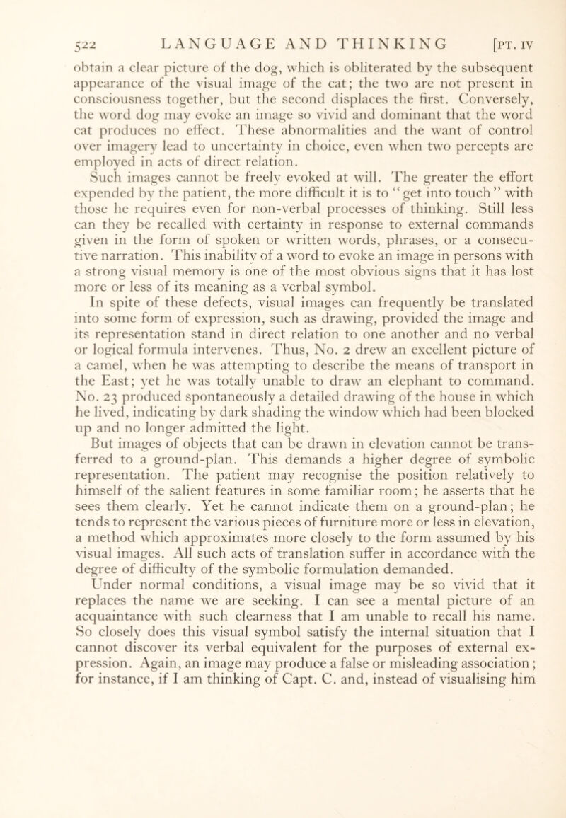 obtain a clear picture of the dog, which is obliterated by the subsequent appearance of the visual image of the cat; the two are not present in consciousness together, but the second displaces the first. Conversely, the word dog may evoke an image so vivid and dominant that the word cat produces no effect. These abnormalities and the want of control over imagery lead to uncertainty in choice, even when two percepts are employed in acts of direct relation. Such images cannot be freely evoked at will. The greater the effort expended by the patient, the more difficult it is to “ get into touch ” with those he requires even for non-verbal processes of thinking. Still less can they be recalled with certainty in response to external commands given in the form of spoken or written words, phrases, or a consecu¬ tive narration. This inability of a word to evoke an image in persons with a strong visual memory is one of the most obvious signs that it has lost more or less of its meaning as a verbal symbol. In spite of these defects, visual images can frequently be translated into some form of expression, such as drawing, provided the image and its representation stand in direct relation to one another and no verbal or logical formula intervenes. Thus, No. 2 drew an excellent picture of a camel, when he was attempting to describe the means of transport in the East; yet he was totally unable to draw an elephant to command. No. 23 produced spontaneously a detailed drawing of the house in which he lived, indicating by dark shading the window which had been blocked up and no longer admitted the light. But images of objects that can be drawn in elevation cannot be trans¬ ferred to a ground-plan. This demands a higher degree of symbolic representation. The patient may recognise the position relatively to himself of the salient features in some familiar room; he asserts that he sees them clearly. Yet he cannot indicate them on a ground-plan; he tends to represent the various pieces of furniture more or less in elevation, a method which approximates more closely to the form assumed by his visual images. All such acts of translation suffer in accordance with the degree of difficulty of the symbolic formulation demanded. Under normal conditions, a visual image may be so vivid that it replaces the name we are seeking. I can see a mental picture of an acquaintance with such clearness that I am unable to recall his name. So closely does this visual symbol satisfy the internal situation that I cannot discover its verbal equivalent for the purposes of external ex¬ pression. Again, an image may produce a false or misleading association; for instance, if I am thinking of Capt. C. and, instead of visualising him