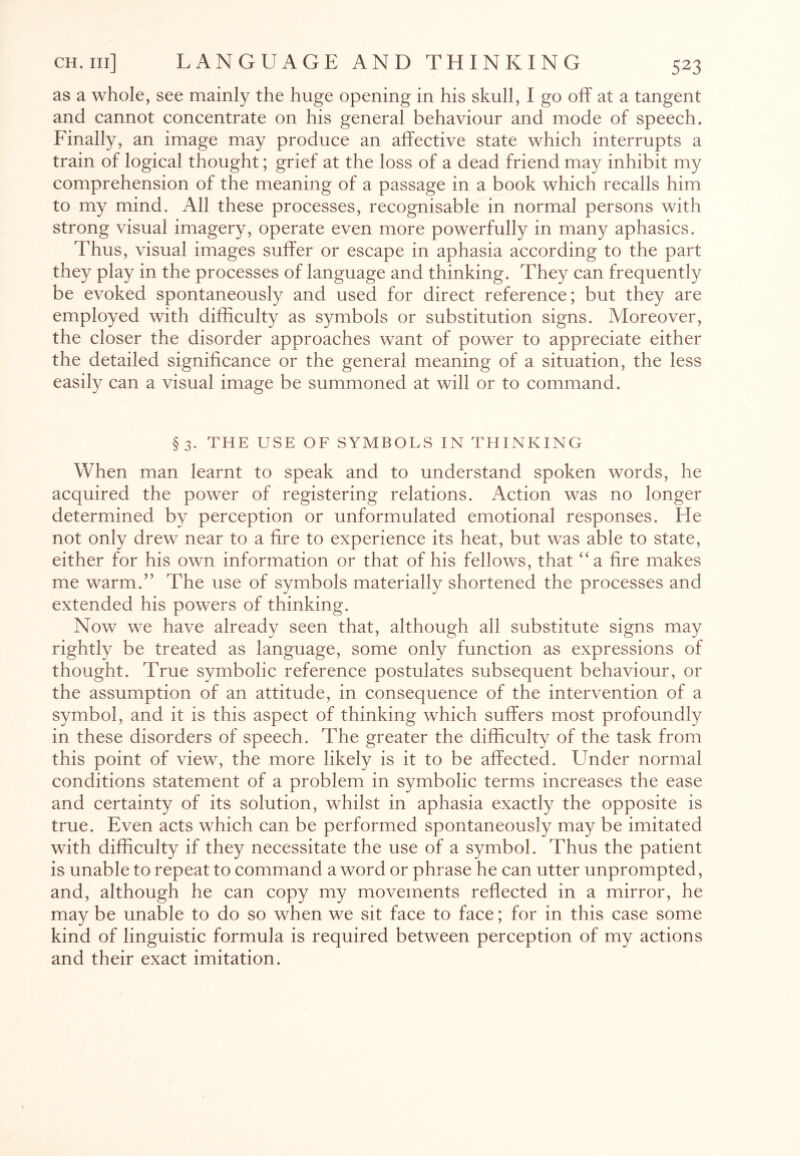 as a whole, see mainly the huge opening in his skull, I go off at a tangent and cannot concentrate on his general behaviour and mode of speech. Finally, an image may produce an affective state which interrupts a train of logical thought; grief at the loss of a dead friend may inhibit my comprehension of the meaning of a passage in a book which recalls him to my mind. All these processes, recognisable in normal persons with strong visual imagery, operate even more powerfully in many aphasics. Thus, visual images suffer or escape in aphasia according to the part they play in the processes of language and thinking. They can frequently be evoked spontaneously and used for direct reference; but they are employed with difficulty as symbols or substitution signs. Moreover, the closer the disorder approaches want of power to appreciate either the detailed significance or the general meaning of a situation, the less easily can a visual image be summoned at will or to command. §3. THE USE OF SYMBOLS IN THINKING When man learnt to speak and to understand spoken words, he acquired the power of registering relations. Action was no longer determined by perception or unformulated emotional responses. He not only drew near to a fire to experience its heat, but was able to state, either for his own information or that of his fellows, that “a fire makes me warm/’ The use of symbols materially shortened the processes and extended his powers of thinking. Now we have already seen that, although all substitute signs may rightly be treated as language, some only function as expressions of thought. True symbolic reference postulates subsequent behaviour, or the assumption of an attitude, in consequence of the intervention of a symbol, and it is this aspect of thinking which suffers most profoundly in these disorders of speech. The greater the difficulty of the task from this point of view, the more likely is it to be affected. LTnder normal conditions statement of a problem in symbolic terms increases the ease and certainty of its solution, whilst in aphasia exactly the opposite is true. Even acts which can be performed spontaneously may be imitated with difficulty if they necessitate the use of a symbol. Thus the patient is unable to repeat to command a word or phrase he can utter unprompted, and, although he can copy my movements reflected in a mirror, he may be unable to do so when we sit face to face; for in this case some kind of linguistic formula is required between perception of my actions and their exact imitation.