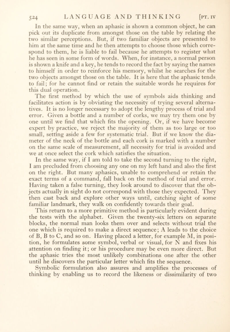In the same way, when an aphasic is shown a common object, he can pick out its duplicate from amongst those on the table by relating the two similar perceptions. But, if two familiar objects are presented to him at the same time and he then attempts to choose those which corre¬ spond to them, he is liable to fail because he attempts to register what he has seen in some form of words. When, for instance, a normal person is shown a knife and a key, he tends to record the fact by saying the names to himself in order to reinforce his memory, whilst he searches for the two objects amongst those on the table. It is here that the aphasic tends to fail; for he cannot find or retain the suitable words he requires for this dual operation. The first method by which the use of symbols aids thinking and facilitates action is by obviating the necessity of trying several alterna¬ tives. It is no longer necessary to adopt the lengthy process of trial and error. Given a bottle and a number of corks, we may try them one by one until we find that which fits the opening. Or, if we have become expert by practice, we reject the majority of them as too large or too small, setting aside a few for systematic trial. But if we know the dia¬ meter of the neck of the bottle and each cork is marked with a number on the same scale of measurement, all necessity for trial is avoided and we at once select the cork which satisfies the situation. In the same way, if I am told to take the second turning to the right, I am precluded from choosing any one on my left hand and also the first on the right. But many aphasics, unable to comprehend or retain the exact terms of a command, fall back on the method of trial and error. Having taken a false turning, they look around to discover that the ob¬ jects actually in sight do not correspond with those they expected. They then cast back and explore other ways until, catching sight of some familiar landmark, they walk on confidently towards their goal. This return to a more primitive method is particularly evident during the tests with the alphabet. Given the twenty-six letters on separate blocks, the normal man looks them over and selects without trial the one which is required to make a direct sequence; A leads to the choice of B, B to C, and so on. Having placed a letter, for example M, in posi¬ tion, he formulates some symbol, verbal or visual, for N and fixes his attention on finding it; or his procedure may be even more direct. But the aphasic tries the most unlikely combinations one after the other until he discovers the particular letter which fits the sequence. Symbolic formulation also assures and amplifies the processes of thinking by enabling us to record the likeness or dissimilarity of two