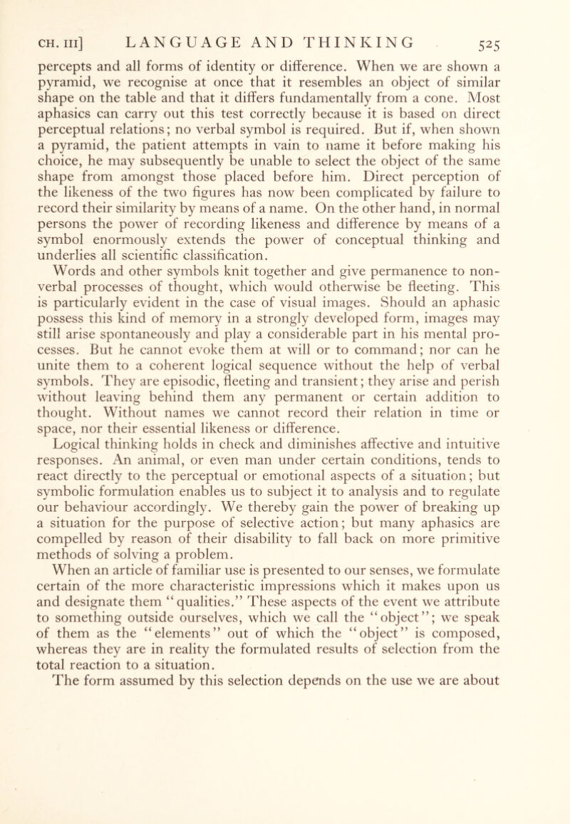 percepts and all forms of identity or difference. When we are shown a pyramid, we recognise at once that it resembles an object of similar shape on the table and that it differs fundamentally from a cone. Most aphasics can carry out this test correctly because it is based on direct perceptual relations; no verbal symbol is required. But if, when shown a pyramid, the patient attempts in vain to name it before making his choice, he may subsequently be unable to select the object of the same shape from amongst those placed before him. Direct perception of the likeness of the two figures has now been complicated by failure to record their similarity by means of a name. On the other hand, in normal persons the power of recording likeness and difference by means of a symbol enormously extends the power of conceptual thinking and underlies all scientific classification. Words and other symbols knit together and give permanence to non¬ verbal processes of thought, which would otherwise be fleeting. This is particularly evident in the case of visual images. Should an aphasic possess this kind of memory in a strongly developed form, images may still arise spontaneously and play a considerable part in his mental pro¬ cesses. But he cannot evoke them at will or to command; nor can he unite them to a coherent logical sequence without the help of verbal symbols. They are episodic, fleeting and transient; they arise and perish without leaving behind them any permanent or certain addition to thought. Without names we cannot record their relation in time or space, nor their essential likeness or difference. Logical thinking holds in check and diminishes affective and intuitive responses. An animal, or even man under certain conditions, tends to react directly to the perceptual or emotional aspects of a situation; but symbolic formulation enables us to subject it to analysis and to regulate our behaviour accordingly. We thereby gain the power of breaking up a situation for the purpose of selective action; but many aphasics are compelled by reason of their disability to fall back on more primitive methods of solving a problem. When an article of familiar use is presented to our senses, we formulate certain of the more characteristic impressions which it makes upon us and designate them “qualities.” These aspects of the event we attribute to something outside ourselves, which we call the “object”; we speak of them as the “elements” out of which the “object” is composed, whereas they are in reality the formulated results of selection from the total reaction to a situation. The form assumed by this selection depends on the use we are about