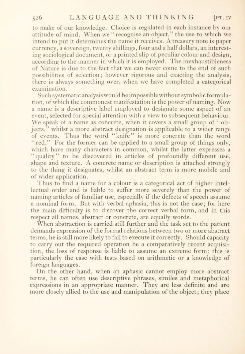 to make of our knowledge. Choice is regulated in each instance by our attitude of mind. When we “recognise an object,” the use to which we intend to put it determines the name it receives. A treasury note is paper currency, a sovereign, twenty shillings, tour and a half dollars, an interest¬ ing sociological document, or a printed slip of peculiar colour and design, according to the manner in which it is employed. The inexhaustibleness of Nature is due to the fact that we can never come to the end of such possibilities of selection; however rigorous and exacting the analysis, there is always something over, when we have completed a categorical examination. Such systematic analysis would be impossible without symbolic formula¬ tion, of which the commonest manifestation is the power of naming. Now a name is a descriptive label employed to designate some aspect of an event, selected for special attention with a view to subsequent behaviour. We speak of a name as concrete, when it covers a small group of “ob¬ jects,” whilst a more abstract designation is applicable to a wider range of events. Thus the word “knife” is more concrete than the word “red.” For the former can be applied to a small group of things only, which have many characters in common, whilst the latter expresses a “quality” to be discovered in articles of profoundly different use, shape and texture. A concrete name or description is attached strongly to the thing it designates, whilst an abstract term is more mobile and of wider application. Thus to find a name for a colour is a categorical act of higher intel¬ lectual order and is liable to suffer more severely than the power of naming articles of familiar use, especially if the defects of speech assume a nominal form. But with verbal aphasia, this is not the case; for here the main difficulty is to discover the correct verbal form, and in this respect all names, abstract or concrete, are equally words. When abstraction is carried still further and the task set to the patient demands expression of the formal relations between two or more abstract terms, he is still more likely to fail to execute it correctly. Should capacity to carry out the required operation be a comparatively recent acquisi¬ tion, the loss of response is liable to assume an extreme form; this is particularly the case with tests based on arithmetic or a knowledge of foreign languages. On the other hand, when an aphasic cannot employ more abstract terms, he can often use descriptive phrases, similes and metaphorical expressions in an appropriate manner. They are less definite and are more closely allied to the use and manipulation of the object; they place