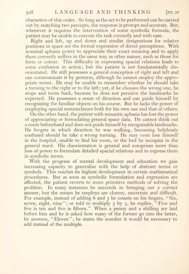 characters of this order. So long as the act to be performed can be carried out by matching two percepts, the response is prompt and accurate. But, whenever it requires the intervention of some symbolic formula, the patient may be unable to execute the task correctly and with ease. Right and left, up and down and similar designations for relative positions in space are the formal expression of direct perceptions. With nominal aphasia power to appreciate their exact meaning and to apply them correctly suffers in the same way as other names, such as those for form or colour. This difficulty in expressing spacial relations leads to some confusion in action; but the patient is not fundamentally dis¬ orientated. He still possesses a general conception of right and left and can communicate it by gestures, although he cannot employ the appro¬ priate terms. He may be unable to remember whether he should take a turning to the right or to the left; yet, if he chooses the wrong one, he stops and turns back, because he does not perceive the landmarks he expected. He possesses a sense of direction and can guide himself by recognising the familiar objects on his course. But he lacks the power of employing spacial nomenclature both for his own use and that of others. On the other hand, the patient with semantic aphasia has lost the power of appreciating or formulating general space data. He cannot think out a route beforehand and does not guide himself by recognisable landmarks. Ele forgets in which direction he was walking, becoming helplessly confused should he take a wrong turning. He may even lose himself in the hospital, unable to find his room, or the bed he occupies in the general ward. His disorientation is general and comprises more than loss of power to formulate detailed spacial relations and to express them in symbolic terms. With the progress of mental development and education we gain increasing capacity to generalise with the help of abstract terms or symbols. This reaches its highest development in certain mathematical procedures. But as soon as symbolic formulation and expression are affected, the patient reverts to more primitive methods of solving the problem. In many instances he succeeds in bringing out a correct answer, but the means he employs are clumsy, uncertain and difficult. For example, instead of adding 6 and 3 he counts on his fingers, “Six, seven, eight, nine”; or told to multiply 5 by 3, he replies, “Five and five is ten and five is fifteen.” When a penny and a shilling are laid before him and he is asked how many of the former go into the latter, he answers, “Eleven”; he states the number it would be necessary to add instead of the multiple.
