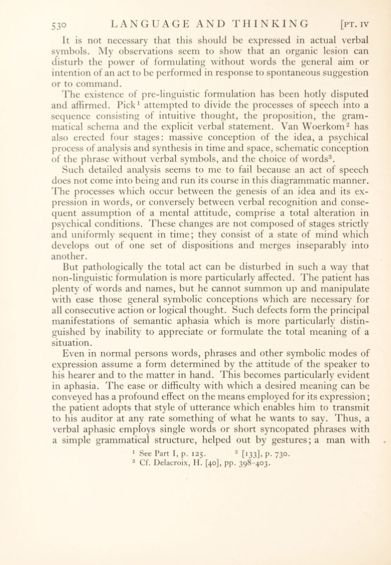 It is not necessary that this should be expressed in actual verbal symbols. My observations seem to show that an organic lesion can disturb the power of formulating without words the general aim or intention of an act to be performed in response to spontaneous suggestion or to command. The existence of pre-linguistic formulation has been hotly disputed and affirmed. Pick1 attempted to divide the processes of speech into a sequence consisting of intuitive thought, the proposition, the gram¬ matical schema and the explicit verbal statement. Van Woerkom2 has also erected four stages: massive conception of the idea, a psychical process of analysis and synthesis in time and space, schematic conception of the phrase without verbal symbols, and the choice of words3. Such detailed analysis seems to me to fail because an act of speech does not come into being and run its course in this diagrammatic manner. The processes which occur between the genesis of an idea and its ex¬ pression in words, or conversely between verbal recognition and conse¬ quent assumption of a mental attitude, comprise a total alteration in psychical conditions. These changes are not composed of stages strictly and uniformly sequent in time; they consist of a state of mind which develops out of one set of dispositions and merges inseparably into another. But pathologically the total act can be disturbed in such a way that non-linguistic formulation is more particularly affected. The patient has plenty of words and names, but he cannot summon up and manipulate with ease those general symbolic conceptions which are necessary for all consecutive action or logical thought. Such defects form the principal manifestations of semantic aphasia which is more particularly distin¬ guished by inability to appreciate or formulate the total meaning of a situation. Even in normal persons words, phrases and other symbolic modes of expression assume a form determined by the attitude of the speaker to his hearer and to the matter in hand. This becomes particularly evident in aphasia. The ease or difficulty with which a desired meaning can be conveyed has a profound effect on the means employed for its expression; the patient adopts that style of utterance which enables him to transmit to his auditor at any rate something of what he wants to say. Thus, a verbal aphasic employs single words or short syncopated phrases with a simple grammatical structure, helped out by gestures; a man with 1 See Part I, p. 125. 2 [133], p. 730. 3 Cf. Delacroix, H. [40], pp. 398-403.