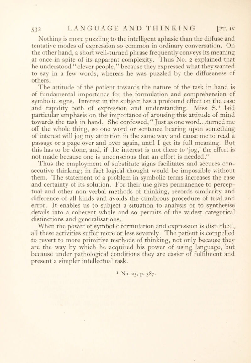 Nothing is more puzzling to the intelligent aphasic than the diffuse and tentative modes of expression so common in ordinary conversation. On the other hand, a short well-turned phrase frequently conveys its meaning at once in spite of its apparent complexity. Thus No. 2 explained that he understood “ clever people,” because they expressed what they wanted to say in a few words, whereas he was puzzled by the diffuseness of others. The attitude of the patient towards the nature of the task in hand is of fundamental importance for the formulation and comprehension of symbolic signs. Interest in the subject has a profound effect on the ease and rapidity both of expression and understanding. Miss S.1 laid particular emphasis on the importance of arousing this attitude of mind towards the task in hand. She confessed, “Just as one word.. .turned me off the whole thing, so one word or sentence bearing upon something of interest will jog my attention in the same way and cause me to read a passage or a page over and over again, until I get its full meaning. But this has to be done, and, if the interest is not there to ‘jog,’ the effort is not made because one is unconscious that an effort is needed.” Thus the employment of substitute signs facilitates and secures con¬ secutive thinking; in fact logical thought would be impossible without them. The statement of a problem in symbolic terms increases the ease and certainty of its solution. For their use gives permanence to percep¬ tual and other non-verbal methods of thinking, records similarity and difference of all kinds and avoids the cumbrous procedure of trial and error. It enables us to subject a situation to analysis or to synthesise details into a coherent whole and so permits of the widest categorical distinctions and generalisations. When the power of symbolic formulation and expression is disturbed, all these activities suffer more or less severely. The patient is compelled to revert to more primitive methods of thinking, not only because they are the way by which he acquired his power of using language, but because under pathological conditions they are easier of fulfilment and present a simpler intellectual task. 1 No. 25, p. 387. 1