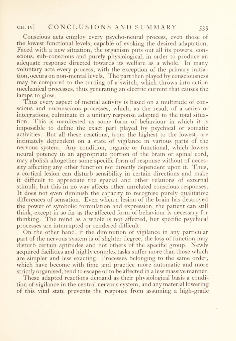 Conscious acts employ every psycho-neural process, even those of the lowest functional levels, capable of evoking the desired adaptation. Faced with a new situation, the organism puts out all its powers, con¬ scious, sub-conscious and purely physiological, in order to produce an adequate response directed towards its welfare as a whole. In many voluntary acts every process, with the exception of the primary initia¬ tion, occurs on non-mental levels. The part then played by consciousness may be compared to the turning of a switch, which throws into action mechanical processes, thus generating an electric current that causes the lamps to glow. Thus every aspect of mental activity is based on a multitude of con¬ scious and unconscious processes, which, as the result of a series of integrations, culminate in a unitary response adapted to the total situa¬ tion. This is manifested as some form of behaviour in which it is impossible to define the exact part played by psychical or somatic activities. But all these reactions, from the highest to the lowest, are intimately dependent on a state of vigilance in various parts of the nervous system. Any condition, organic or functional, which lowers neural potency in an appropriate portion of the brain or spinal cord, may abolish altogether some specific form of response without of neces¬ sity affecting any other function not directly dependent upon it. Thus, a cortical lesion can disturb sensibility in certain directions and make it difficult to appreciate the spacial and other relations of external stimuli; but this in no way affects other unrelated conscious responses. It does not even diminish the capacity to recognise purely qualitative differences of sensation. Even when a lesion of the brain has destroyed the power of symbolic formulation and expression, the patient can still think, except in so far as the affected form of behaviour is necessary for thinking. The mind as a whole is not affected, but specific psychical processes are interrupted or rendered difficult. On the other hand, if the diminution of vigilance in any particular part of the nervous system is of slighter degree, the loss of function may disturb certain aptitudes and not others of the specific group. Newly acquired facilities and highly complex tasks suffer more than those which are simpler and less exacting. Processes belonging to the same order, which have become with time and practice more automatic and more strictly organised, tend to escape or to be affected in a less massive manner. These adapted reactions demand as their physiological basis a condi¬ tion of vigilance in the central nervous system, and any material lowering of this vital state prevents the response from assuming a high-grade