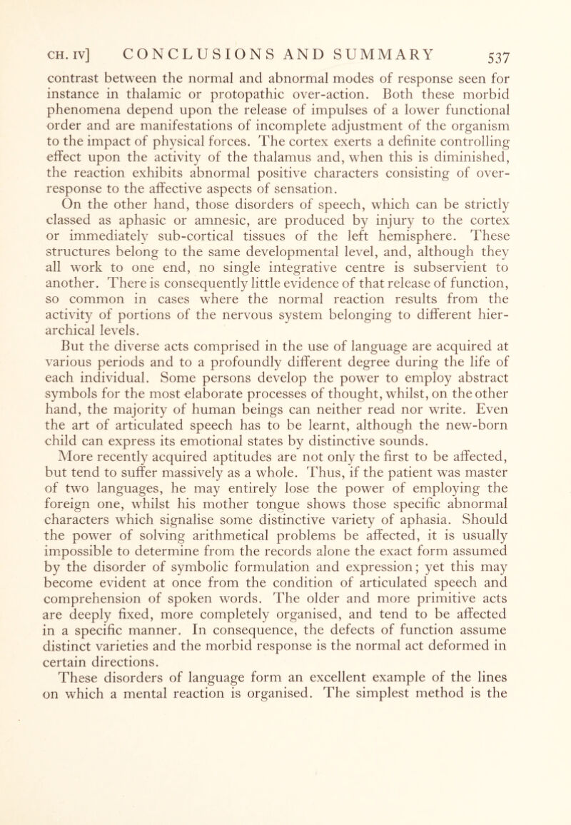 contrast between the normal and abnormal modes of response seen for instance in thalamic or protopathic over-action. Both these morbid phenomena depend upon the release of impulses of a lower functional order and are manifestations of incomplete adjustment of the organism to the impact of physical forces. The cortex exerts a definite controlling effect upon the activity of the thalamus and, when this is diminished, the reaction exhibits abnormal positive characters consisting of over¬ response to the affective aspects of sensation. On the other hand, those disorders of speech, which can be strictly classed as aphasic or amnesic, are produced by injury to the cortex or immediately sub-cortical tissues of the left hemisphere. These structures belong to the same developmental level, and, although they all work to one end, no single integrative centre is subservient to another. There is consequently little evidence of that release of function, so common in cases where the normal reaction results from the activity of portions of the nervous system belonging to different hier¬ archical levels. But the diverse acts comprised in the use of language are acquired at various periods and to a profoundly different degree during the life of each individual. Some persons develop the power to employ abstract symbols for the most elaborate processes of thought, whilst, on the other hand, the majority of human beings can neither read nor write. Even the art of articulated speech has to be learnt, although the new-born child can express its emotional states by distinctive sounds. More recently acquired aptitudes are not only the first to be affected, but tend to suffer massively as a whole. Thus, if the patient was master of two languages, he may entirely lose the power of employing the foreign one, whilst his mother tongue shows those specific abnormal characters which signalise some distinctive variety of aphasia. Should the power of solving arithmetical problems be affected, it is usually impossible to determine from the records alone the exact form assumed by the disorder of symbolic formulation and expression; yet this may become evident at once from the condition of articulated speech and comprehension of spoken words. The older and more primitive acts are deeply fixed, more completely organised, and tend to be affected in a specific manner. In consequence, the defects of function assume distinct varieties and the morbid response is the normal act deformed in certain directions. These disorders of language form an excellent example of the lines on which a mental reaction is organised. The simplest method is the