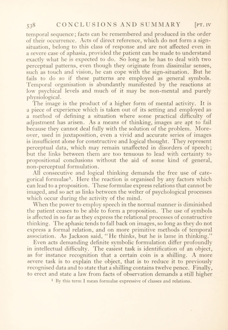 temporal sequence; facts can be remembered and produced in the order of their occurrence. Acts of direct reference, which do not form a sign- situation, belong to this class of response and are not affected even in a severe case of aphasia, provided the patient can be made to understand exactly what he is expected to do. So long as he has to deal with two perceptual patterns, even though they originate from dissimilar senses, such as touch and vision, he can cope with the sign-situation. But he fails to do so if these patterns are employed as general symbols. Temporal organisation is abundantly manifested by the reactions at low psychical levels and much of it may be non-mental and purely physiological. The image is the product of a higher form of mental activity. It is a piece of experience which is taken out of its setting and employed as a method of defining a situation where some practical difficulty of adjustment has arisen. As a means of thinking, images are apt to fail because they cannot deal fully with the solution of the problem. More¬ over, used in juxtaposition, even a vivid and accurate series of images is insufficient alone for constructive and logical thought. They represent perceptual data, which may remain unaffected in disorders of speech; but the links between them are too tenuous to lead with certainty to propositional conclusions without the aid of some kind of general, non-perceptual formulation. All consecutive and logical thinking demands the free use of cate¬ gorical formulae1. Here the reaction is organised by any factors which can lead to a proposition. These formulae express relations that cannot be imaged, and so act as links between the welter of psychological processes which occur during the activity of the mind. When the power to employ speech in the normal manner is diminished the patient ceases to be able to form a proposition. The use of symbols is affected in so far as they express the relational processes of constructive thinking. The aphasic tends to fall back on images, so long as they do not express a formal relation, and on more primitive methods of temporal association. As Jackson said, “He thinks, but he is lame in thinking.” Even acts demanding definite symbolic formulation differ profoundly in intellectual difficulty. The easiest task is identification of an object, as for instance recognition that a certain coin is a shilling. A more severe task is to explain the object, that is to reduce it to previously recognised data and to state that a shilling contains twelve pence. Finally, to erect and state a law from facts of observation demands a still higher 1 By this term I mean formulae expressive of classes and relations..