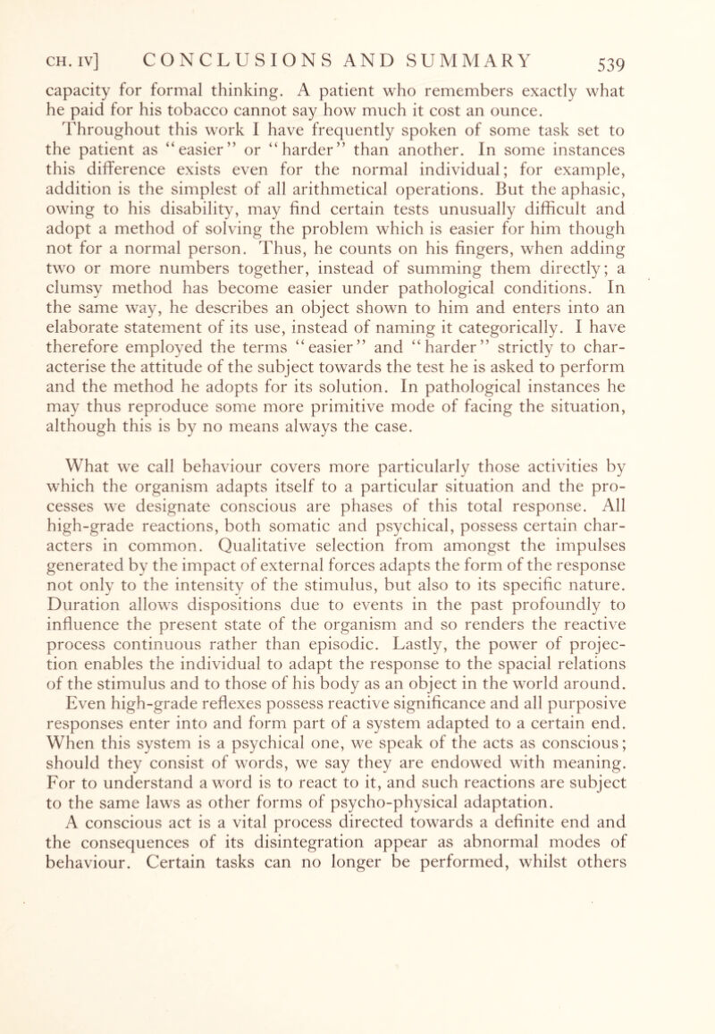 capacity for formal thinking. A patient who remembers exactly what he paid for his tobacco cannot say how much it cost an ounce. Throughout this work I have frequently spoken of some task set to the patient as “easier” or “harder” than another. In some instances this difference exists even for the normal individual; for example, addition is the simplest of all arithmetical operations. But the aphasic, owing to his disability, may find certain tests unusually difficult and adopt a method of solving the problem which is easier for him though not for a normal person. Thus, he counts on his fingers, when adding two or more numbers together, instead of summing them directly; a clumsy method has become easier under pathological conditions. In the same way, he describes an object shown to him and enters into an elaborate statement of its use, instead of naming it categorically. I have therefore employed the terms “easier” and “harder” strictly to char¬ acterise the attitude of the subject towards the test he is asked to perform and the method he adopts for its solution. In pathological instances he may thus reproduce some more primitive mode of facing the situation, although this is by no means always the case. What we call behaviour covers more particularly those activities by which the organism adapts itself to a particular situation and the pro¬ cesses we designate conscious are phases of this total response. All high-grade reactions, both somatic and psychical, possess certain char¬ acters in common. Qualitative selection from amongst the impulses generated by the impact of external forces adapts the form of the response not only to the intensity of the stimulus, but also to its specific nature. Duration allows dispositions due to events in the past profoundly to influence the present state of the organism and so renders the reactive process continuous rather than episodic. Lastly, the power of projec¬ tion enables the individual to adapt the response to the spacial relations of the stimulus and to those of his body as an object in the world around. Even high-grade reflexes possess reactive significance and all purposive responses enter into and form part of a system adapted to a certain end. When this system is a psychical one, we speak of the acts as conscious; should they consist of words, we say they are endowed with meaning. For to understand a word is to react to it, and such reactions are subject to the same laws as other forms of psycho-physical adaptation. A conscious act is a vital process directed towards a definite end and the consequences of its disintegration appear as abnormal modes of behaviour. Certain tasks can no longer be performed, whilst others