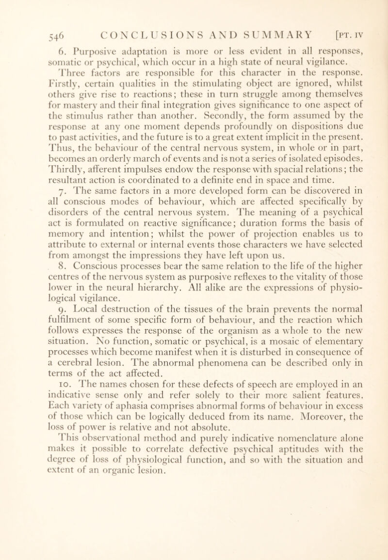 6. Purposive adaptation is more or less evident in all responses, somatic or psychical, which occur in a high state of neural vigilance. Three factors are responsible for this character in the response. Firstly, certain qualities in the stimulating object are ignored, whilst others give rise to reactions; these in turn struggle among themselves for mastery and their final integration gives significance to one aspect of the stimulus rather than anotfier. Secondly, the form assumed by the response at any one moment depends profoundly on dispositions due to past activities, and the future is to a great extent implicit in the present. Thus, the behaviour of the central nervous system, in whole or in part, becomes an orderly march of events and is not a series of isolated episodes. Thirdly, afferent impulses endow the response with spacial relations; the resultant action is coordinated to a definite end in space and time. 7. The same factors in a more developed form can be discovered in all conscious modes of behaviour, which are affected specifically by disorders of the central nervous system. The meaning of a psychical act is formulated on reactive significance; duration forms the basis of memory and intention; whilst the power of projection enables us to attribute to external or internal events those characters we have selected from amongst the impressions they have left upon us. 8. Conscious processes bear the same relation to the life of the higher centres of the nervous system as purposive reflexes to the vitality of those lower in the neural hierarchy. All alike are the expressions of physio¬ logical vigilance. 9. Local destruction of the tissues of the brain prevents the normal fulfilment of some specific form of behaviour, and the reaction which follows expresses the response of the organism as a whole to the new situation. No function, somatic or psychical, is a mosaic of elementary processes which become manifest when it is disturbed in consequence of a cerebral lesion. The abnormal phenomena can be described only in terms of the act affected. 10. The names chosen for these defects of speech are employed in an indicative sense only and refer solely to their more salient features. Each variety of aphasia comprises abnormal forms of behaviour in excess of those which can be logically deduced from its name. Moreover, the loss of power is relative and not absolute. This observational method and purely indicative nomenclature alone makes it possible to correlate defective psychical aptitudes with the degree of loss of physiological function, and so with the situation and extent of an organic lesion.