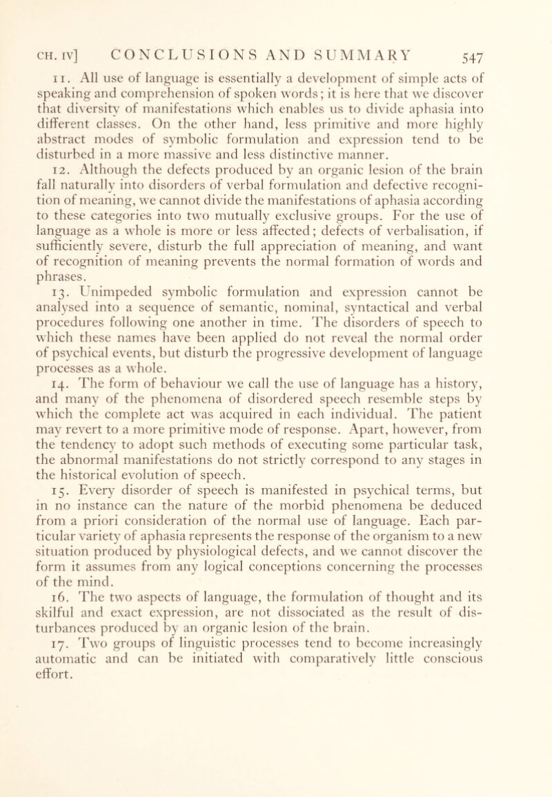 11. All use of language is essentially a development of simple acts of speaking and comprehension of spoken words; it is here that we discover that diversity of manifestations which enables us to divide aphasia into different classes. On the other hand, less primitive and more highly abstract modes of symbolic formulation and expression tend to be disturbed in a more massive and less distinctive manner. 12. Although the defects produced by an organic lesion of the brain fall naturally into disorders of verbal formulation and defective recogni¬ tion of meaning, we cannot divide the manifestations of aphasia according to these categories into two mutually exclusive groups. For the use of language as a whole is more or less affected; defects of verbalisation, if sufficiently severe, disturb the full appreciation of meaning, and want of recognition of meaning prevents the normal formation of words and phrases. 13. Unimpeded symbolic formulation and expression cannot be analysed into a sequence of semantic, nominal, syntactical and verbal procedures following one another in time. The disorders of speech to which these names have been applied do not reveal the normal order of psychical events, but disturb the progressive development of language processes as a whole. 14. The form of behaviour we call the use of language has a history, and many of the phenomena of disordered speech resemble steps by which the complete act was acquired in each individual. The patient may revert to a more primitive mode of response. Apart, however, from the tendency to adopt such methods of executing some particular task, the abnormal manifestations do not strictly correspond to any stages in the historical evolution of speech. 15. Every disorder of speech is manifested in psychical terms, but in no instance can the nature of the morbid phenomena be deduced from a priori consideration of the normal use of language. Each par¬ ticular variety of aphasia represents the response of the organism to a new situation produced by physiological defects, and we cannot discover the form it assumes from any logical conceptions concerning the processes of the mind. 16. The two aspects of language, the formulation of thought and its skilful and exact expression, are not dissociated as the result of dis¬ turbances produced by an organic lesion of the brain. 17. Two groups of linguistic processes tend to become increasingly automatic and can be initiated with comparatively little conscious effort.