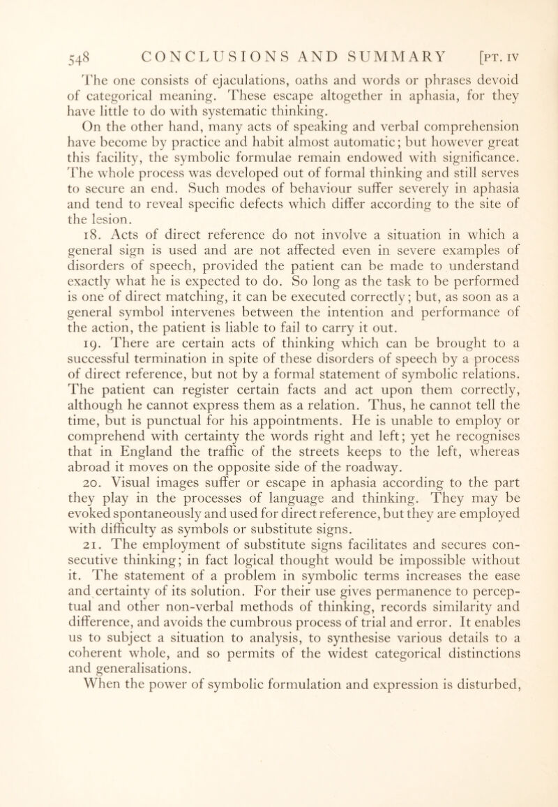 The one consists of ejaculations, oaths and words or phrases devoid of categorical meaning. These escape altogether in aphasia, for they have little to do with systematic thinking. On the other hand, many acts of speaking and verbal comprehension have become by practice and habit almost automatic; but however great this facility, the symbolic formulae remain endowed with significance. The whole process was developed out of formal thinking and still serves to secure an end. Such modes of behaviour suffer severely in aphasia and tend to reveal specific defects which differ according to the site of the lesion. 18. Acts of direct reference do not involve a situation in which a general sign is used and are not affected even in severe examples of disorders of speech, provided the patient can be made to understand exactly what he is expected to do. So long as the task to be performed is one of direct matching, it can be executed correctly; but, as soon as a general symbol intervenes between the intention and performance of the action, the patient is liable to fail to carry it out. 19. There are certain acts of thinking which can be brought to a successful termination in spite of these disorders of speech by a process of direct reference, but not by a formal statement of symbolic relations. The patient can register certain facts and act upon them correctly, although he cannot express them as a relation. Thus, he cannot tell the time, but is punctual for his appointments. He is unable to employ or comprehend with certainty the words right and left; yet he recognises that in England the traffic of the streets keeps to the left, whereas abroad it moves on the opposite side of the roadway. 20. Visual images suffer or escape in aphasia according to the part they play in the processes of language and thinking. They may be evoked spontaneously and used for direct reference, but they are employed with difficulty as symbols or substitute signs. 21. The employment of substitute signs facilitates and secures con¬ secutive thinking; in fact logical thought would be impossible without it. The statement of a problem in symbolic terms increases the ease and certainty of its solution. For their use gives permanence to percep¬ tual and other non-verbal methods of thinking, records similarity and difference, and avoids the cumbrous process of trial and error. It enables us to subject a situation to analysis, to synthesise various details to a coherent whole, and so permits of the widest categorical distinctions and generalisations. When the power of symbolic formulation and expression is disturbed,