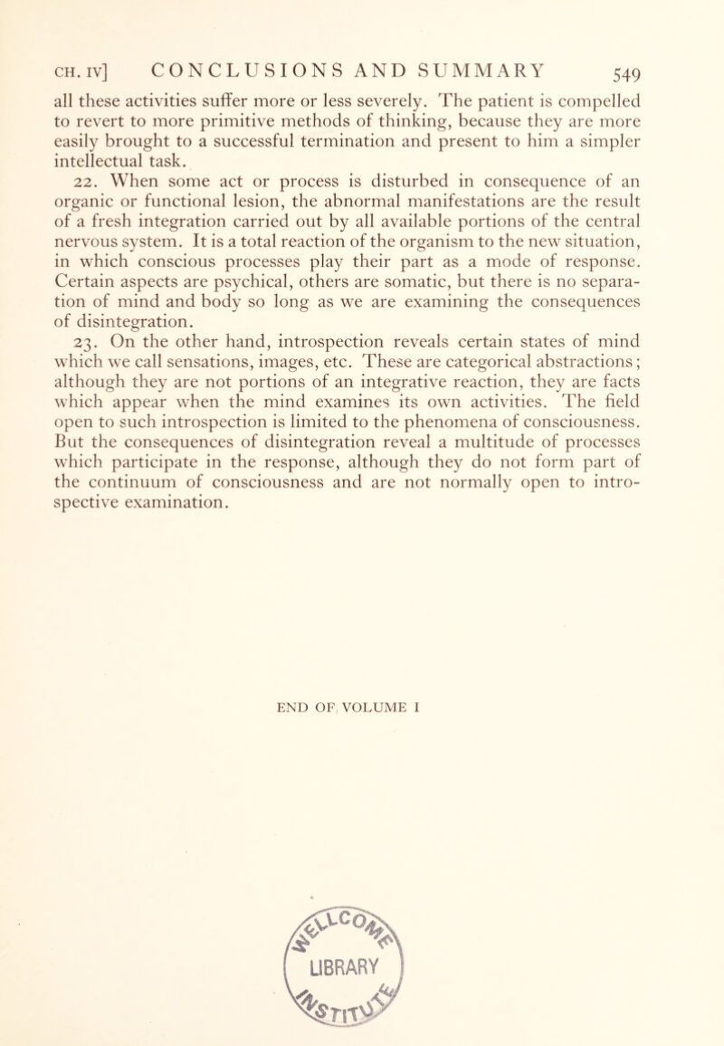 all these activities suffer more or less severely. The patient is compelled to revert to more primitive methods of thinking, because they are more easily brought to a successful termination and present to him a simpler intellectual task. 22. When some act or process is disturbed in consequence of an organic or functional lesion, the abnormal manifestations are the result of a fresh integration carried out by all available portions of the central nervous system. It is a total reaction of the organism to the new situation, in which conscious processes play their part as a mode of response. Certain aspects are psychical, others are somatic, but there is no separa¬ tion of mind and body so long as we are examining the consequences of disintegration. 23. On the other hand, introspection reveals certain states of mind which we call sensations, images, etc. These are categorical abstractions; although they are not portions of an integrative reaction, they are facts which appear when the mind examines its own activities. The field open to such introspection is limited to the phenomena of consciousness. But the consequences of disintegration reveal a multitude of processes which participate in the response, although they do not form part of the continuum of consciousness and are not normally open to intro¬ spective examination. END OF, VOLUME I