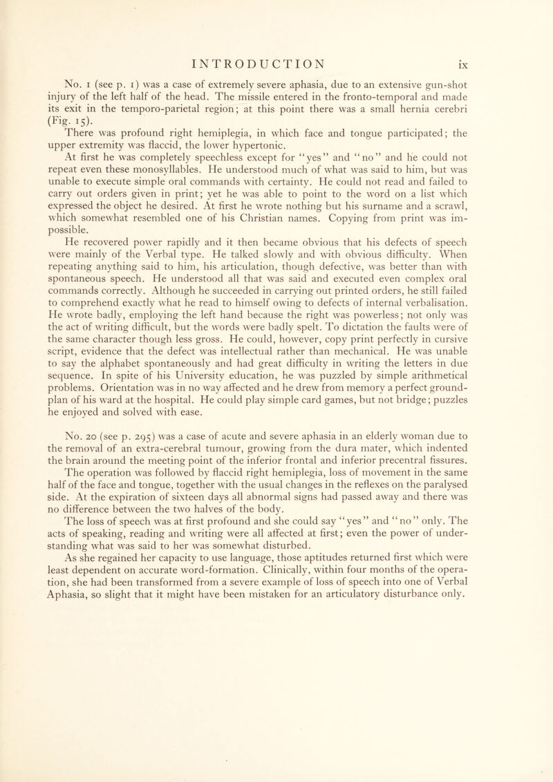 No. i (see p. i) was a case of extremely severe aphasia, due to an extensive gun-shot injury of the left half of the head. The missile entered in the fronto-temporal and made its exit in the temporo-parietal region; at this point there was a small hernia cerebri (Fig- V)- There was profound right hemiplegia, in which face and tongue participated; the upper extremity was flaccid, the lower hypertonic. At first he was completely speechless except for “yes” and “no” and he could not repeat even these monosyllables. He understood much of what was said to him, but was unable to execute simple oral commands with certainty. He could not read and failed to carry out orders given in print; yet he was able to point to the word on a list which expressed the object he desired. At first he wrote nothing but his surname and a scrawl, which somewhat resembled one of his Christian names. Copying from print was im¬ possible. He recovered power rapidly and it then became obvious that his defects of speech were mainly of the Verbal type. He talked slowly and with obvious difficulty. When repeating anything said to him, his articulation, though defective, was better than with spontaneous speech. He understood all that was said and executed even complex oral commands correctly. Although he succeeded in carrying out printed orders, he still failed to comprehend exactly what he read to himself owing to defects of internal verbalisation. He wrote badly, employing the left hand because the right was powerless; not only was the act of writing difficult, but the words were badly spelt. To dictation the faults were of the same character though less gross. He could, however, copy print perfectly in cursive script, evidence that the defect was intellectual rather than mechanical. He was unable to say the alphabet spontaneously and had great difficulty in writing the letters in due sequence. In spite of his University education, he was puzzled by simple arithmetical problems. Orientation was in no way affected and he drew from memory a perfect ground- plan of his ward at the hospital. He could play simple card games, but not bridge; puzzles he enjoyed and solved with ease. No. 20 (see p. 295) was a case of acute and severe aphasia in an elderly woman due to the removal of an extra-cerebral tumour, growing from the dura mater, which indented the brain around the meeting point of the inferior frontal and inferior precentral fissures. The operation was followed by flaccid right hemiplegia, loss of movement in the same half of the face and tongue, together with the usual changes in the reflexes on the paralysed side. At the expiration of sixteen days all abnormal signs had passed away and there was no difference between the two halves of the body. The loss of speech was at first profound and she could say “yes” and “no” only. The acts of speaking, reading and writing were all affected at first; even the power of under¬ standing what was said to her was somewhat disturbed. As she regained her capacity to use language, those aptitudes returned first which were least dependent on accurate word-formation. Clinically, within four months of the opera¬ tion, she had been transformed from a severe example of loss of speech into one of Verbal Aphasia, so slight that it might have been mistaken for an articulatory disturbance only.