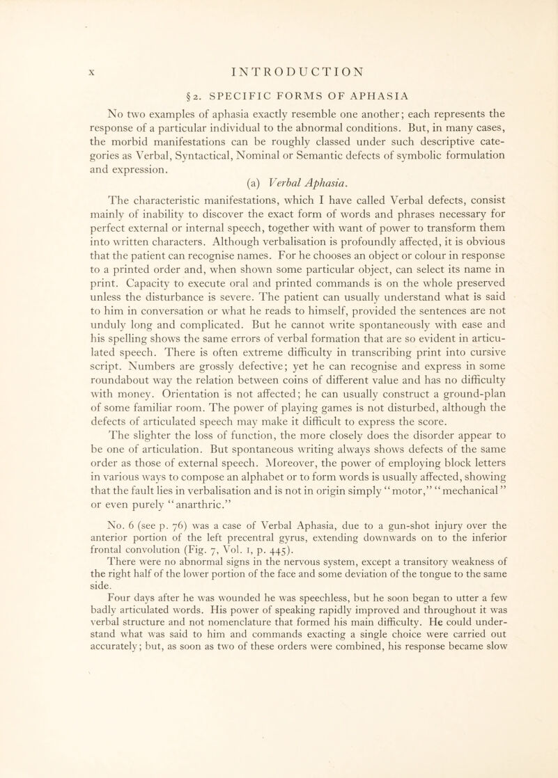 §2. SPECIFIC FORMS OF APHASIA No two examples of aphasia exactly resemble one another; each represents the response of a particular individual to the abnormal conditions. But, in many cases, the morbid manifestations can be roughly classed under such descriptive cate¬ gories as Verbal, Syntactical, Nominal or Semantic defects of symbolic formulation and expression. (a) Verbal Aphasia. The characteristic manifestations, which I have called Verbal defects, consist mainly of inability to discover the exact form of words and phrases necessary for perfect external or internal speech, together with want of power to transform them into written characters. Although verbalisation is profoundly affected, it is obvious that the patient can recognise names. For he chooses an object or colour in response to a printed order and, when shown some particular object, can select its name in print. Capacity to execute oral and printed commands is on the whole preserved unless the disturbance is severe. The patient can usually understand what is said to him in conversation or what he reads to himself, provided the sentences are not unduly long and complicated. But he cannot write spontaneously with ease and his spelling shows the same errors of verbal formation that are so evident in articu¬ lated speech. There is often extreme difficulty in transcribing print into cursive script. Numbers are grossly defective; yet he can recognise and express in some roundabout way the relation between coins of different value and has no difficulty with money. Orientation is not affected; he can usually construct a ground-plan of some familiar room. The power of playing games is not disturbed, although the defects of articulated speech may make it difficult to express the score. The slighter the loss of function, the more closely does the disorder appear to be one of articulation. But spontaneous writing always shows defects of the same order as those of external speech. Moreover, the power of employing block letters in various ways to compose an alphabet or to form words is usually affected, showing that the fault lies in verbalisation and is not in origin simply “motor,” “mechanical ” or even purely “anarthric.” No. 6 (see p. 76) was a case of Verbal Aphasia, due to a gun-shot injury over the anterior portion of the left precentral gyrus, extending downwards on to the inferior frontal convolution (Fig. 7, Vol. 1, p. 445). There were no abnormal signs in the nervous system, except a transitory weakness of the right half of the lower portion of the face and some deviation of the tongue to the same side. Four days after he was wounded he was speechless, but he soon began to utter a few badly articulated words. His power of speaking rapidly improved and throughout it was verbal structure and not nomenclature that formed his main difficulty. He could under¬ stand what was said to him and commands exacting a single choice were carried out accurately; but, as soon as two of these orders were combined, his response became slow