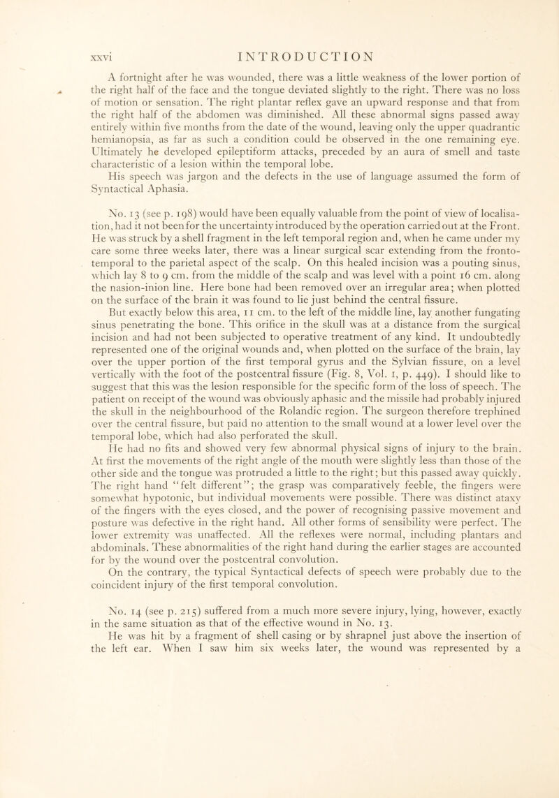A fortnight after he was wounded, there was a little weakness of the lower portion of the right half of the face and the tongue deviated slightly to the right. There was no loss of motion or sensation. The right plantar reflex gave an upward response and that from the right half of the abdomen was diminished. All these abnormal signs passed away entirely within five months from the date of the wound, leaving only the upper quadrantic hemianopsia, as far as such a condition could be observed in the one remaining eye. Ultimately he developed epileptiform attacks, preceded by an aura of smell and taste characteristic of a lesion within the temporal lobe. His speech was jargon and the defects in the use of language assumed the form of Syntactical Aphasia. No. 13 (see p. 198) would have been equally valuable from the point of view of localisa¬ tion, had it not been for the uncertainty introduced by the operation carried out at the Front. He was struck by a shell fragment in the left temporal region and, when he came under my care some three weeks later, there was a linear surgical scar extending from the fronto¬ temporal to the parietal aspect of the scalp. On this healed incision was a pouting sinus, which lay 8 to 9 cm. from the middle of the scalp and was level with a point 16 cm. along the nasion-inion line. Here bone had been removed over an irregular area; when plotted on the surface of the brain it was found to lie just behind the central fissure. But exactly below this area, 11 cm. to the left of the middle line, lay another fungating sinus penetrating the bone. This orifice in the skull was at a distance from the surgical incision and had not been subjected to operative treatment of any kind. It undoubtedly represented one of the original wounds and, when plotted on the surface of the brain, lay over the upper portion of the first temporal gyrus and the Sylvian fissure, on a level vertically with the foot of the postcentral fissure (Fig. 8, Vol. 1, p. 449). I should like to suggest that this was the lesion responsible for the specific form of the loss of speech. The patient on receipt of the wound was obviously aphasic and the missile had probably injured the skull in the neighbourhood of the Rolandic region. The surgeon therefore trephined over the central fissure, but paid no attention to the small wound at a lower level over the temporal lobe, which had also perforated the skull. He had no fits and showed very few abnormal physical signs of injury to the brain. At first the movements of the right angle of the mouth were slightly less than those of the other side and the tongue was protruded a little to the right; but this passed away quickly. The right hand “felt different”; the grasp was comparatively feeble, the fingers were somewhat hypotonic, but individual movements were possible. There was distinct ataxy of the fingers with the eyes closed, and the power of recognising passive movement and posture was defective in the right hand. All other forms of sensibility were perfect. The lower extremity was unaffected. All the reflexes were normal, including plantars and abdominals. These abnormalities of the right hand during the earlier stages are accounted for by the wound over the postcentral convolution. On the contrary, the typical Syntactical defects of speech were probably due to the coincident injury of the first temporal convolution. No. 14 (see p. 215) suffered from a much more severe injury, lying, however, exactly in the same situation as that of the effective wound in No. 13. He was hit by a fragment of shell casing or by shrapnel just above the insertion of the left ear. When I saw him six weeks later, the wound was represented by a