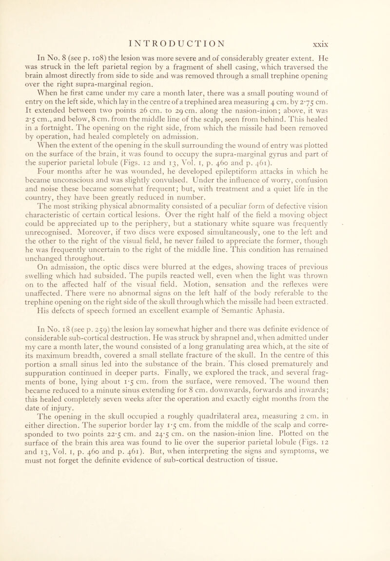 In No. 8 (see p. 108) the lesion was more severe and of considerably greater extent. He was struck in the left parietal region by a fragment of shell casing, which traversed the brain almost directly from side to side and was removed through a small trephine opening over the right supra-marginal region. When he first came under my care a month later, there was a small pouting wound of entry on the left side, which lay in the centre of a trephined area measuring 4 cm. by 2*75 cm. It extended between two points 26 cm. to 29 cm. along the nasion-inion; above, it was 2-5 cm., and below, 8 cm. from the middle line of the scalp, seen from behind. This healed in a fortnight. The opening on the right side, from which the missile had been removed by operation, had healed completely on admission. When the extent of the opening in the skull surrounding the wound of entry was plotted on the surface of the brain, it was found to occupy the supra-marginal gyrus and part of the superior parietal lobule (Figs. 12 and 13, Vol. 1, p. 460 and p. 461). Four months after he was wounded, he developed epileptiform attacks in which he became unconscious and was slightly convulsed. Under the influence of worry, confusion and noise these became somewhat frequent; but, with treatment and a quiet life in the country, they have been greatly reduced in number. The most striking physical abnormality consisted of a peculiar form of defective vision characteristic of certain cortical lesions. Over the right half of the field a moving object could be appreciated up to the periphery, but a stationary white square was frequently unrecognised. Moreover, if two discs were exposed simultaneously, one to the left and the other to the right of the visual field, he never failed to appreciate the former, though he was frequently uncertain to the right of the middle line. This condition has remained unchanged throughout. On admission, the optic discs were blurred at the edges, showing traces of previous swelling which had subsided. The pupils reacted well, even when the light was thrown on to the affected half of the visual field. Motion, sensation and the reflexes were unaffected. There were no abnormal signs on the left half of the body referable to the trephine opening on the right side of the skull through which the missile had been extracted. His defects of speech formed an excellent example of Semantic Aphasia. In No. 18 (see p. 259) the lesion lay somewhat higher and there was definite evidence of considerable sub-cortical destruction. He was struck by shrapnel and, when admitted under my care a month later, the wound consisted of a long granulating area which, at the site of its maximum breadth, covered a small stellate fracture of the skull. In the centre of this portion a small sinus led into the substance of the brain. This closed prematurely and suppuration continued in deeper parts. Finally, we explored the track, and several frag¬ ments of bone, lying about 1-5 cm. from the surface, were removed. The wound then became reduced to a minute sinus extending for 8 cm. downwards, forwards and inwards; this healed completely seven weeks after the operation and exactly eight months from the date of injury. The opening in the skull occupied a roughly quadrilateral area, measuring 2 cm. in either direction. The superior border lay 1*5 cm. from the middle of the scalp and corre¬ sponded to two points 22‘5 cm. and 24-5 cm. on the nasion-inion line. Plotted on the surface of the brain this area was found to lie over the superior parietal lobule (Figs. 12 and 13, Vol. 1, p. 460 and p. 461). But, when interpreting the signs and symptoms, we must not forget the definite evidence of sub-cortical destruction of tissue.